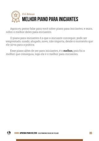 EBOOK: APRENDA PIANO DO ZERO - SEUS PRIMEIROS PASSOS NO TECLADO 89
5.6 Bônus
MELHOR PIANO PARA INICIANTES
Agora eu posso falar para você sobre piano para iniciantes, e mais,
sobre o melhor deles para iniciantes.
O piano para iniciantes é o que o iniciante conseguir, pode ser
emprestado, usado, alugado, novo, não importa, desde o momento que
ele sirva para a prática.
Esse piano além de ser para iniciantes, é o melhor, pois foi o
melhor que conseguiu, logo ele é o melhor para iniciantes.
 