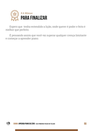EBOOK: APRENDA PIANO DO ZERO - SEUS PRIMEIROS PASSOS NO TECLADO 90
5.6 Bônus
PARA FINALIZAR
Espero que tenha entendido a lição, onde querer é poder e feito é
melhor que perfeito.
É pensando assim que você vai superar qualquer crença limitante
e começar a aprender piano.
 