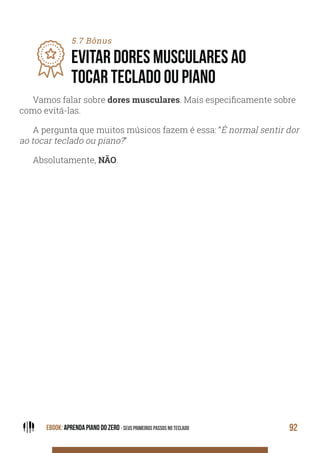EBOOK: APRENDA PIANO DO ZERO - SEUS PRIMEIROS PASSOS NO TECLADO 92
5.7 Bônus
EVITAR DORES MUSCULARES AO
TOCAR TECLADO OU PIANO
Vamos falar sobre dores musculares. Mais especificamente sobre
como evitá-las.
A pergunta que muitos músicos fazem é essa: “É normal sentir dor
ao tocar teclado ou piano?”
Absolutamente, NÃO.
 