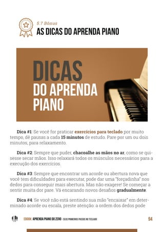 EBOOK: APRENDA PIANO DO ZERO - SEUS PRIMEIROS PASSOS NO TECLADO 94
5.7 Bônus
AS DICAS DO APRENDA PIANO
Dica #1: Se você for praticar exercícios para teclado por muito
tempo, dê pausas a cada 15 minutos de estudo. Pare por um ou dois
minutos, para relaxamento.
Dica #2: Sempre que puder, chacoalhe as mãos no ar, como se qui-
sesse secar mãos. Isso relaxará todos os músculos necessários para a
execução dos exercícios.
Dica #3: Sempre que encontrar um acorde ou abertura nova que
você tem dificuldades para executar, pode dar uma “forçadinha” nos
dedos para conseguir mais abertura. Mas não exagere! Se começar a
sentir muita dor pare. Vá encarando novos desafios gradualmente.
Dica #4: Se você não está sentindo sua mão “encaixar” em deter-
minado acorde ou escala, preste atenção: a ordem dos dedos pode
 
