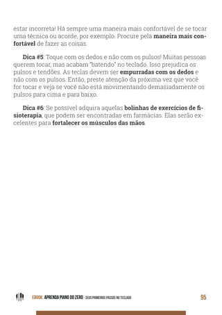 EBOOK: APRENDA PIANO DO ZERO - SEUS PRIMEIROS PASSOS NO TECLADO 95
estar incorreta! Há sempre uma maneira mais confortável de se tocar
uma técnica ou acorde, por exemplo. Procure pela maneira mais con-
fortável de fazer as coisas.
Dica #5: Toque com os dedos e não com os pulsos! Muitas pessoas
querem tocar, mas acabam “batendo” no teclado. Isso prejudica os
pulsos e tendões. As teclas devem ser empurradas com os dedos e
não com os pulsos. Então, preste atenção da próxima vez que você
for tocar e veja se você não está movimentando demasiadamente os
pulsos para cima e para baixo.
Dica #6: Se possível adquira aquelas -
sioterapia, que podem ser encontradas em farmácias. Elas serão ex-
celentes para fortalecer os músculos das mãos.
 