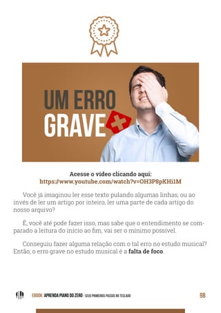 EBOOK: APRENDA PIANO DO ZERO - SEUS PRIMEIROS PASSOS NO TECLADO 98
Acesse o vídeo clicando aqui:
https://www.youtube.com/watch?v=OH3P8pKHi1M
Você já imaginou ler esse texto pulando algumas linhas, ou ao
invés de ler um artigo por inteiro, ler uma parte de cada artigo do
nosso arquivo?
É, você até pode fazer isso, mas sabe que o entendimento se com-
parado a leitura do início ao fim, vai ser o mínimo possível.
Conseguiu fazer alguma relação com o tal erro no estudo musical?
Então, o erro grave no estudo musical é a falta de foco.
 