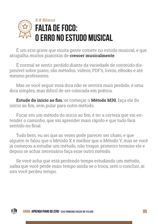 EBOOK: APRENDA PIANO DO ZERO - SEUS PRIMEIROS PASSOS NO TECLADO 99
5.8 Bônus
FALTA DE FOCO:
O ERRO NO ESTUDO MUSICAL
É um erro grave que muita gente comete no estudo musical, e que
atrapalha muitos pianistas de crescer musicalmente.
É normal se sentir perdido diante da variedade de conteúdo dis-
ponível sobre piano, são métodos, vídeos, PDF’s, livros, eBooks e até
mesmo professores.
Mas se você seguir essa dica não se sentirá mais perdido, é uma
dica simples, mas difícil de ser colocada em prática.
, se começar o Método M30, faça ele do
início ao fim, sem pular para outro método.
Focar em um método do início ao fim, é ter a certeza que vai en-
tender o caminho, que vai aprender mais rápido e que tudo fará
sentido no final.
Tudo bem, eu sei que as vezes pode parecer ser chato, e que
alguém te falou que o Método X é melhor que o Método Y, mas se você
já começou a estudar um método, não troque, primeiro termine ele e
depois se achar necessário faça esse outro método.
Se você acha que está perdendo tempo estudando um método,
saiba que você perde mais tempo ainda se o troca, sem o concluir, aí
sim você perdeu tempo.
 