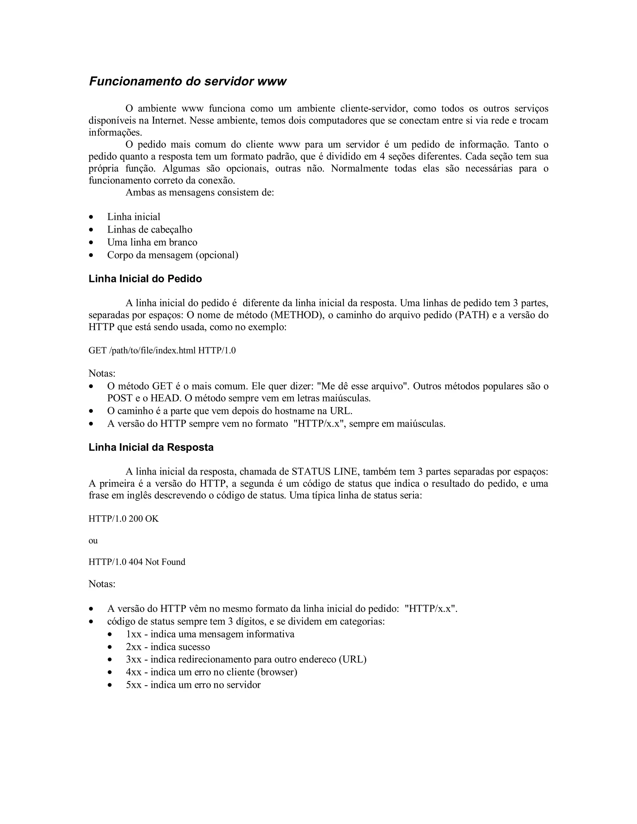 Funcionamento do servidor www

        O ambiente www funciona como um ambiente cliente-servidor, como todos os outros serviços
disponíveis na Internet. Nesse ambiente, temos dois computadores que se conectam entre si via rede e trocam
informações.
        O pedido mais comum do cliente www para um servidor é um pedido de informação. Tanto o
pedido quanto a resposta tem um formato padrão, que é dividido em 4 seções diferentes. Cada seção tem sua
própria função. Algumas são opcionais, outras não. Normalmente todas elas são necessárias para o
funcionamento correto da conexão.
        Ambas as mensagens consistem de:

•    Linha inicial
•    Linhas de cabeçalho
•    Uma linha em branco
•    Corpo da mensagem (opcional)

Linha Inicial do Pedido

        A linha inicial do pedido é diferente da linha inicial da resposta. Uma linhas de pedido tem 3 partes,
separadas por espaços: O nome de método (METHOD), o caminho do arquivo pedido (PATH) e a versão do
HTTP que está sendo usada, como no exemplo:

GET /path/to/file/index.html HTTP/1.0

Notas:
• O método GET é o mais comum. Ele quer dizer: "Me dê esse arquivo". Outros métodos populares são o
    POST e o HEAD. O método sempre vem em letras maiúsculas.
• O caminho é a parte que vem depois do hostname na URL.
• A versão do HTTP sempre vem no formato "HTTP/x.x", sempre em maiúsculas.

Linha Inicial da Resposta

         A linha inicial da resposta, chamada de STATUS LINE, também tem 3 partes separadas por espaços:
A primeira é a versão do HTTP, a segunda é um código de status que indica o resultado do pedido, e uma
frase em inglês descrevendo o código de status. Uma típica linha de status seria:

HTTP/1.0 200 OK

ou

HTTP/1.0 404 Not Found

Notas:

•    A versão do HTTP vêm no mesmo formato da linha inicial do pedido: "HTTP/x.x".
•    código de status sempre tem 3 dígitos, e se dividem em categorias:
     • 1xx - indica uma mensagem informativa
     • 2xx - indica sucesso
     • 3xx - indica redirecionamento para outro endereco (URL)
     • 4xx - indica um erro no cliente (browser)
     • 5xx - indica um erro no servidor
 