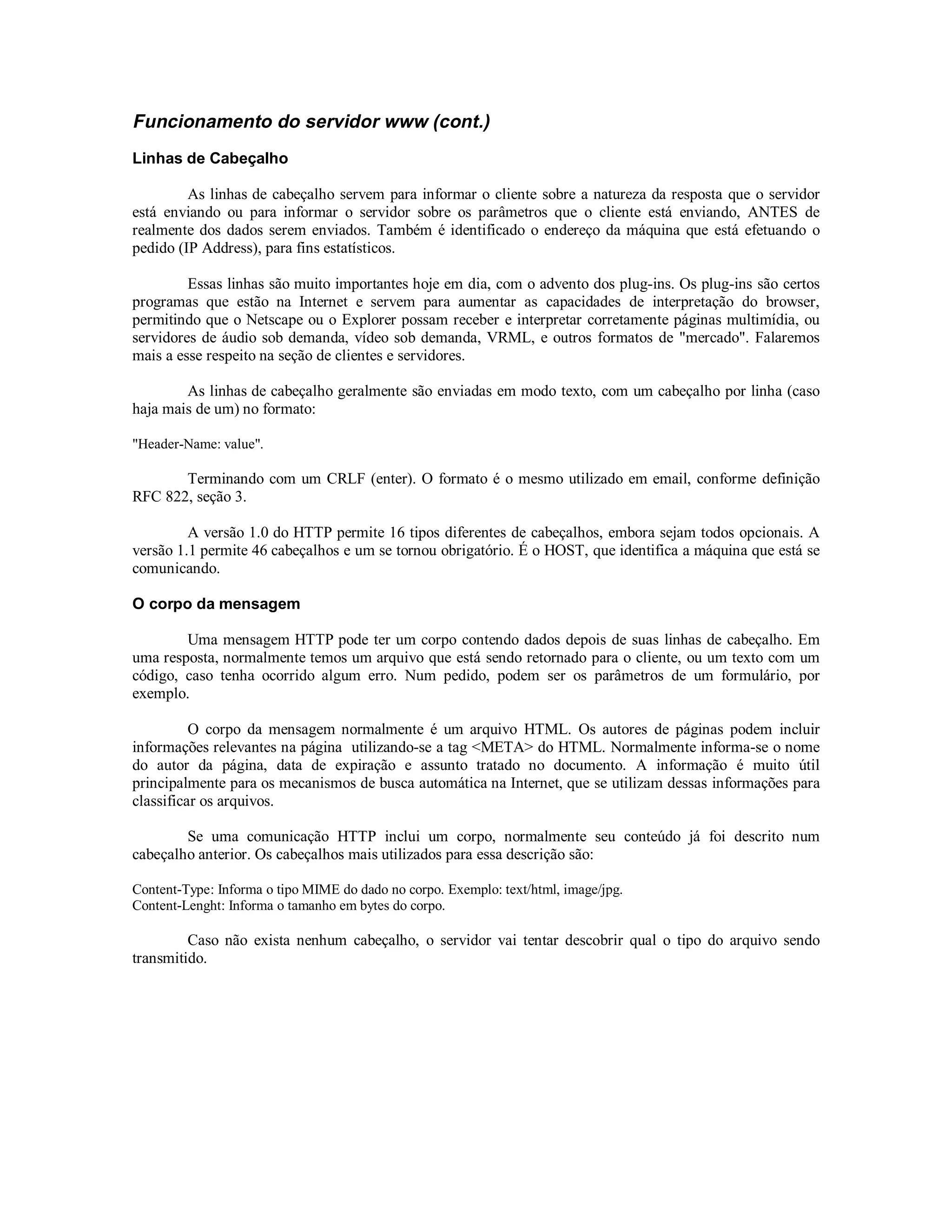 Funcionamento do servidor www (cont.)
Linhas de Cabeçalho

         As linhas de cabeçalho servem para informar o cliente sobre a natureza da resposta que o servidor
está enviando ou para informar o servidor sobre os parâmetros que o cliente está enviando, ANTES de
realmente dos dados serem enviados. Também é identificado o endereço da máquina que está efetuando o
pedido (IP Address), para fins estatísticos.

         Essas linhas são muito importantes hoje em dia, com o advento dos plug-ins. Os plug-ins são certos
programas que estão na Internet e servem para aumentar as capacidades de interpretação do browser,
permitindo que o Netscape ou o Explorer possam receber e interpretar corretamente páginas multimídia, ou
servidores de áudio sob demanda, vídeo sob demanda, VRML, e outros formatos de "mercado". Falaremos
mais a esse respeito na seção de clientes e servidores.

        As linhas de cabeçalho geralmente são enviadas em modo texto, com um cabeçalho por linha (caso
haja mais de um) no formato:

"Header-Name: value".

       Terminando com um CRLF (enter). O formato é o mesmo utilizado em email, conforme definição
RFC 822, seção 3.

         A versão 1.0 do HTTP permite 16 tipos diferentes de cabeçalhos, embora sejam todos opcionais. A
versão 1.1 permite 46 cabeçalhos e um se tornou obrigatório. É o HOST, que identifica a máquina que está se
comunicando.

O corpo da mensagem

        Uma mensagem HTTP pode ter um corpo contendo dados depois de suas linhas de cabeçalho. Em
uma resposta, normalmente temos um arquivo que está sendo retornado para o cliente, ou um texto com um
código, caso tenha ocorrido algum erro. Num pedido, podem ser os parâmetros de um formulário, por
exemplo.

          O corpo da mensagem normalmente é um arquivo HTML. Os autores de páginas podem incluir
informações relevantes na página utilizando-se a tag <META> do HTML. Normalmente informa-se o nome
do autor da página, data de expiração e assunto tratado no documento. A informação é muito útil
principalmente para os mecanismos de busca automática na Internet, que se utilizam dessas informações para
classificar os arquivos.

        Se uma comunicação HTTP inclui um corpo, normalmente seu conteúdo já foi descrito num
cabeçalho anterior. Os cabeçalhos mais utilizados para essa descrição são:

Content-Type: Informa o tipo MIME do dado no corpo. Exemplo: text/html, image/jpg.
Content-Lenght: Informa o tamanho em bytes do corpo.

         Caso não exista nenhum cabeçalho, o servidor vai tentar descobrir qual o tipo do arquivo sendo
transmitido.
 