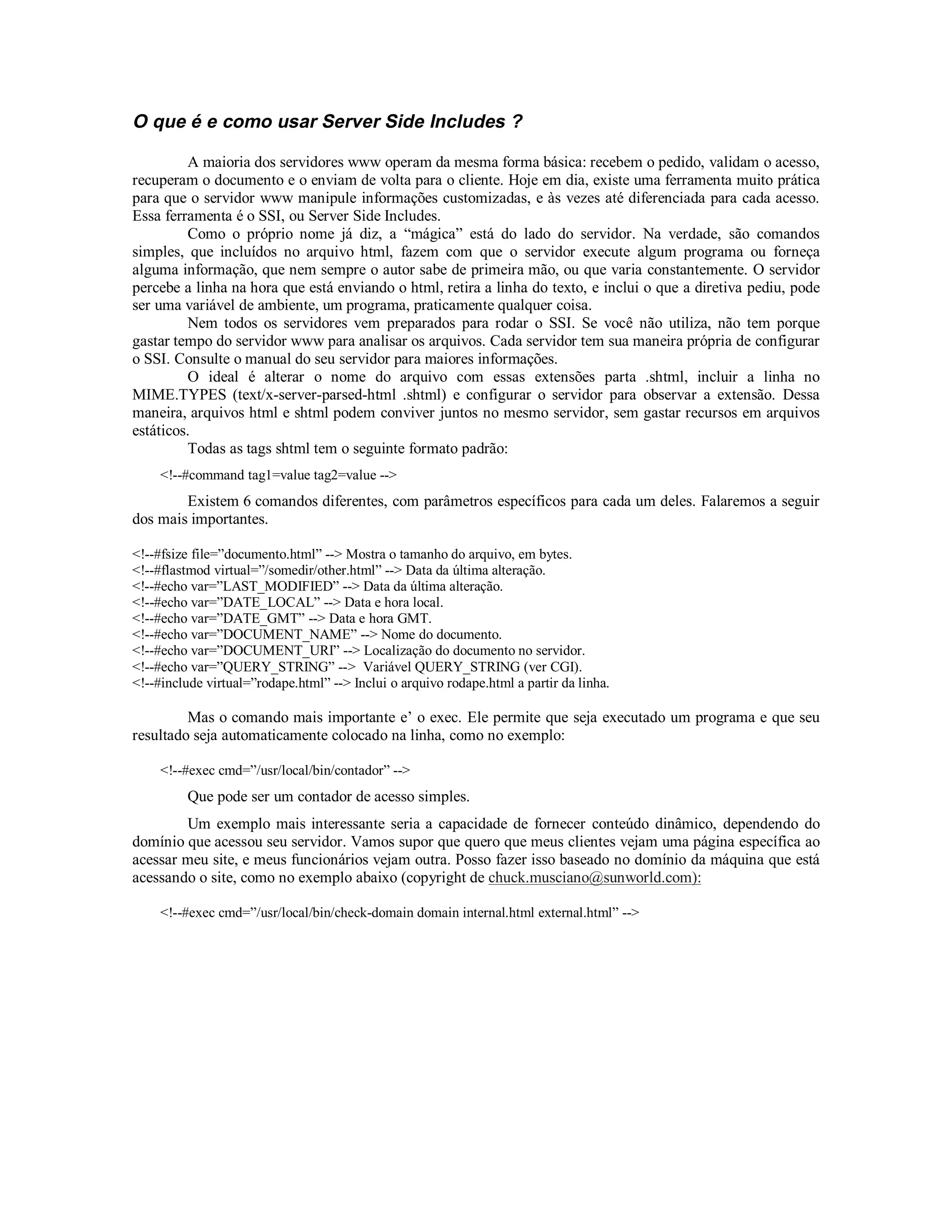 O que é e como usar Server Side Includes ?

         A maioria dos servidores www operam da mesma forma básica: recebem o pedido, validam o acesso,
recuperam o documento e o enviam de volta para o cliente. Hoje em dia, existe uma ferramenta muito prática
para que o servidor www manipule informações customizadas, e às vezes até diferenciada para cada acesso.
Essa ferramenta é o SSI, ou Server Side Includes.
         Como o próprio nome já diz, a “mágica” está do lado do servidor. Na verdade, são comandos
simples, que incluídos no arquivo html, fazem com que o servidor execute algum programa ou forneça
alguma informação, que nem sempre o autor sabe de primeira mão, ou que varia constantemente. O servidor
percebe a linha na hora que está enviando o html, retira a linha do texto, e inclui o que a diretiva pediu, pode
ser uma variável de ambiente, um programa, praticamente qualquer coisa.
         Nem todos os servidores vem preparados para rodar o SSI. Se você não utiliza, não tem porque
gastar tempo do servidor www para analisar os arquivos. Cada servidor tem sua maneira própria de configurar
o SSI. Consulte o manual do seu servidor para maiores informações.
         O ideal é alterar o nome do arquivo com essas extensões parta .shtml, incluir a linha no
MIME.TYPES (text/x-server-parsed-html .shtml) e configurar o servidor para observar a extensão. Dessa
maneira, arquivos html e shtml podem conviver juntos no mesmo servidor, sem gastar recursos em arquivos
estáticos.
         Todas as tags shtml tem o seguinte formato padrão:
     <!--#command tag1=value tag2=value -->
        Existem 6 comandos diferentes, com parâmetros específicos para cada um deles. Falaremos a seguir
dos mais importantes.

<!--#fsize file=”documento.html” --> Mostra o tamanho do arquivo, em bytes.
<!--#flastmod virtual=”/somedir/other.html” --> Data da última alteração.
<!--#echo var=”LAST_MODIFIED” --> Data da última alteração.
<!--#echo var=”DATE_LOCAL” --> Data e hora local.
<!--#echo var=”DATE_GMT” --> Data e hora GMT.
<!--#echo var=”DOCUMENT_NAME” --> Nome do documento.
<!--#echo var=”DOCUMENT_URI” --> Localização do documento no servidor.
<!--#echo var=”QUERY_STRING” --> Variável QUERY_STRING (ver CGI).
<!--#include virtual=”rodape.html” --> Inclui o arquivo rodape.html a partir da linha.

         Mas o comando mais importante e’ o exec. Ele permite que seja executado um programa e que seu
resultado seja automaticamente colocado na linha, como no exemplo:

     <!--#exec cmd=”/usr/local/bin/contador” -->
         Que pode ser um contador de acesso simples.
        Um exemplo mais interessante seria a capacidade de fornecer conteúdo dinâmico, dependendo do
domínio que acessou seu servidor. Vamos supor que quero que meus clientes vejam uma página específica ao
acessar meu site, e meus funcionários vejam outra. Posso fazer isso baseado no domínio da máquina que está
acessando o site, como no exemplo abaixo (copyright de chuck.musciano@sunworld.com):

     <!--#exec cmd=”/usr/local/bin/check-domain domain internal.html external.html” -->
 
