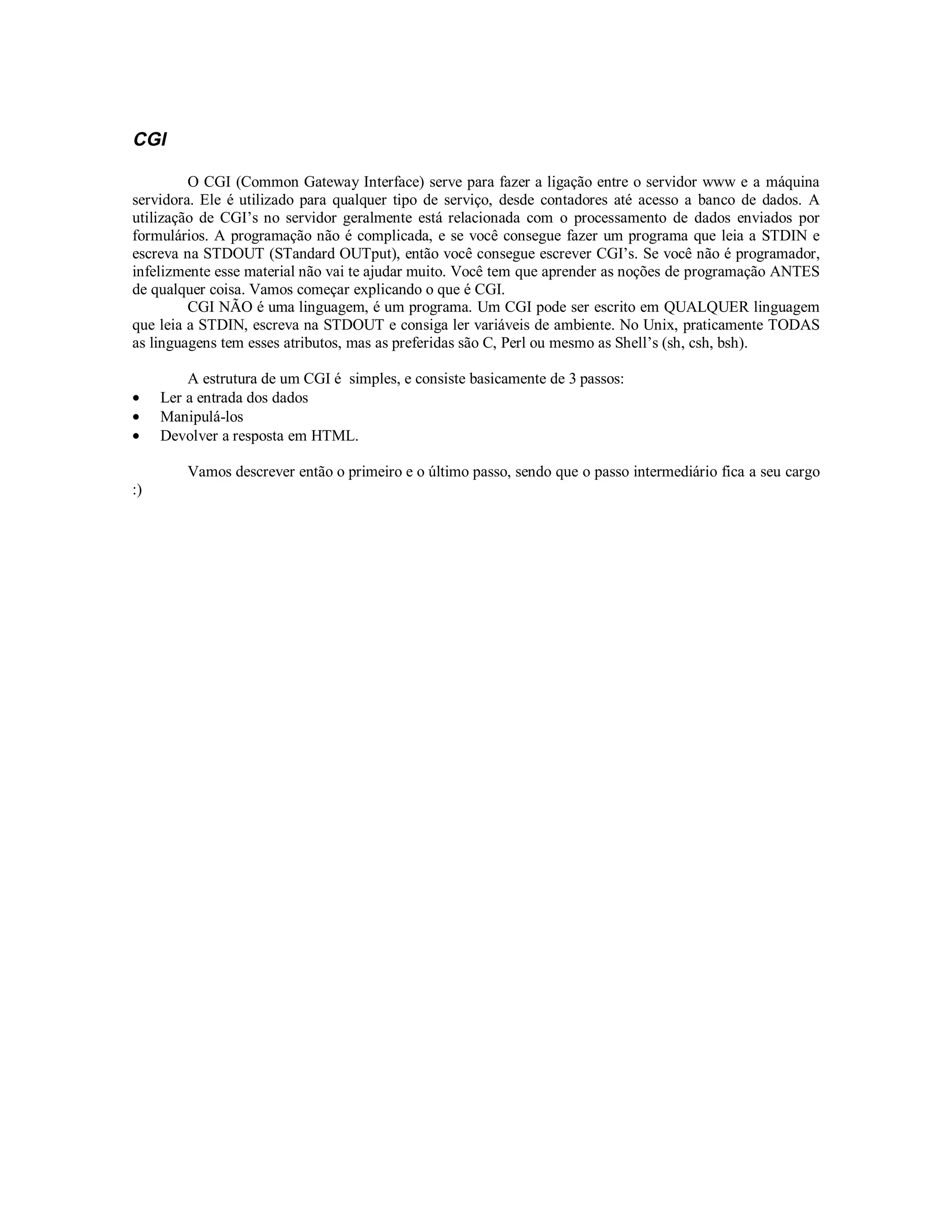 CGI

         O CGI (Common Gateway Interface) serve para fazer a ligação entre o servidor www e a máquina
servidora. Ele é utilizado para qualquer tipo de serviço, desde contadores até acesso a banco de dados. A
utilização de CGI’s no servidor geralmente está relacionada com o processamento de dados enviados por
formulários. A programação não é complicada, e se você consegue fazer um programa que leia a STDIN e
escreva na STDOUT (STandard OUTput), então você consegue escrever CGI’s. Se você não é programador,
infelizmente esse material não vai te ajudar muito. Você tem que aprender as noções de programação ANTES
de qualquer coisa. Vamos começar explicando o que é CGI.
         CGI NÃO é uma linguagem, é um programa. Um CGI pode ser escrito em QUALQUER linguagem
que leia a STDIN, escreva na STDOUT e consiga ler variáveis de ambiente. No Unix, praticamente TODAS
as linguagens tem esses atributos, mas as preferidas são C, Perl ou mesmo as Shell’s (sh, csh, bsh).

         A estrutura de um CGI é simples, e consiste basicamente de 3 passos:
•    Ler a entrada dos dados
•    Manipulá-los
•    Devolver a resposta em HTML.

         Vamos descrever então o primeiro e o último passo, sendo que o passo intermediário fica a seu cargo
:)
 