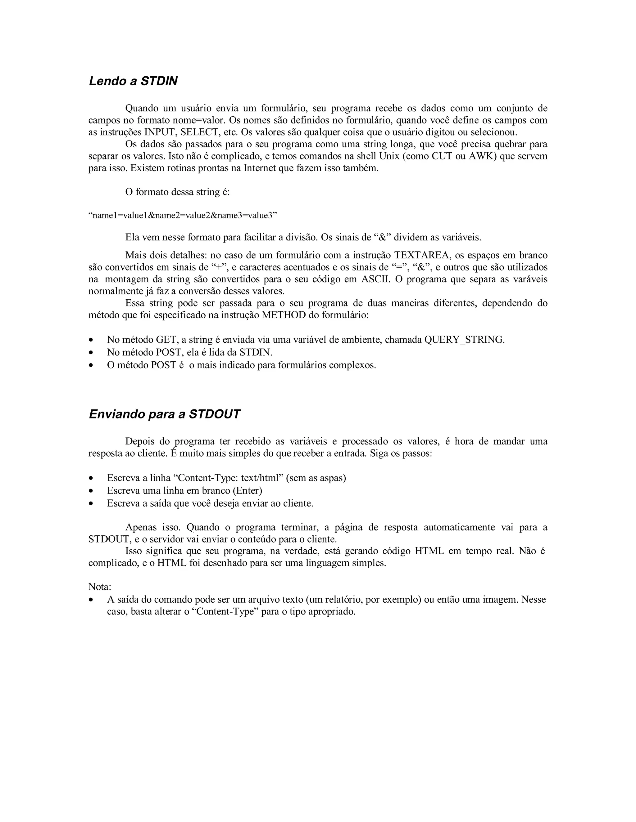 Lendo a STDIN

         Quando um usuário envia um formulário, seu programa recebe os dados como um conjunto de
campos no formato nome=valor. Os nomes são definidos no formulário, quando você define os campos com
as instruções INPUT, SELECT, etc. Os valores são qualquer coisa que o usuário digitou ou selecionou.
         Os dados são passados para o seu programa como uma string longa, que você precisa quebrar para
separar os valores. Isto não é complicado, e temos comandos na shell Unix (como CUT ou AWK) que servem
para isso. Existem rotinas prontas na Internet que fazem isso também.

        O formato dessa string é:

“name1=value1&name2=value2&name3=value3”

        Ela vem nesse formato para facilitar a divisão. Os sinais de “&” dividem as variáveis.
        Mais dois detalhes: no caso de um formulário com a instrução TEXTAREA, os espaços em branco
são convertidos em sinais de “+”, e caracteres acentuados e os sinais de “=”, “&”, e outros que são utilizados
na montagem da string são convertidos para o seu código em ASCII. O programa que separa as varáveis
normalmente já faz a conversão desses valores.
        Essa string pode ser passada para o seu programa de duas maneiras diferentes, dependendo do
método que foi especificado na instrução METHOD do formulário:

•   No método GET, a string é enviada via uma variável de ambiente, chamada QUERY_STRING.
•   No método POST, ela é lida da STDIN.
•   O método POST é o mais indicado para formulários complexos.



Enviando para a STDOUT

         Depois do programa ter recebido as variáveis e processado os valores, é hora de mandar uma
resposta ao cliente. É muito mais simples do que receber a entrada. Siga os passos:

•   Escreva a linha “Content-Type: text/html” (sem as aspas)
•   Escreva uma linha em branco (Enter)
•   Escreva a saída que você deseja enviar ao cliente.

        Apenas isso. Quando o programa terminar, a página de resposta automaticamente vai para a
STDOUT, e o servidor vai enviar o conteúdo para o cliente.
        Isso significa que seu programa, na verdade, está gerando código HTML em tempo real. Não é
complicado, e o HTML foi desenhado para ser uma linguagem simples.

Nota:
• A saída do comando pode ser um arquivo texto (um relatório, por exemplo) ou então uma imagem. Nesse
    caso, basta alterar o “Content-Type” para o tipo apropriado.
 