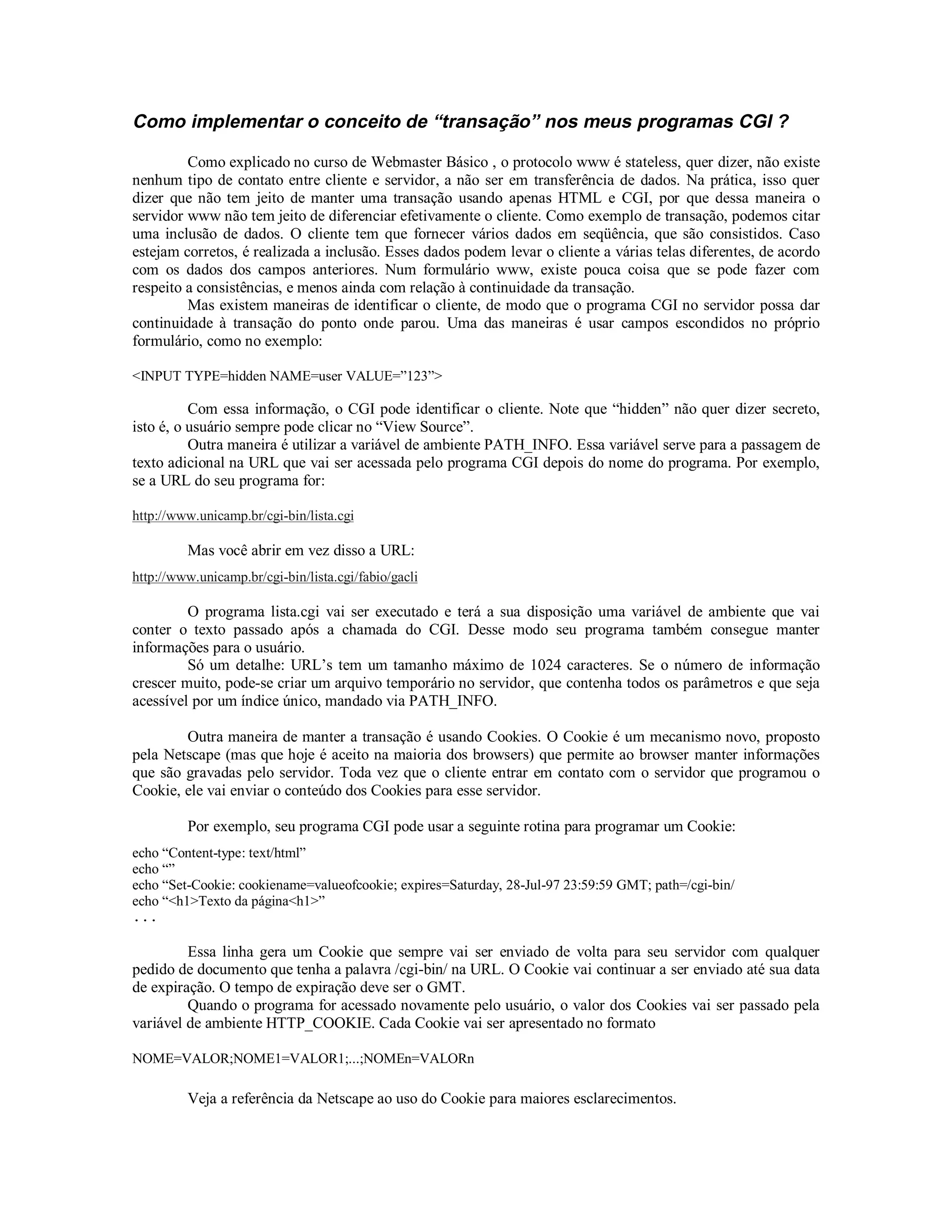 Como implementar o conceito de “transação” nos meus programas CGI ?

         Como explicado no curso de Webmaster Básico , o protocolo www é stateless, quer dizer, não existe
nenhum tipo de contato entre cliente e servidor, a não ser em transferência de dados. Na prática, isso quer
dizer que não tem jeito de manter uma transação usando apenas HTML e CGI, por que dessa maneira o
servidor www não tem jeito de diferenciar efetivamente o cliente. Como exemplo de transação, podemos citar
uma inclusão de dados. O cliente tem que fornecer vários dados em seqüência, que são consistidos. Caso
estejam corretos, é realizada a inclusão. Esses dados podem levar o cliente a várias telas diferentes, de acordo
com os dados dos campos anteriores. Num formulário www, existe pouca coisa que se pode fazer com
respeito a consistências, e menos ainda com relação à continuidade da transação.
         Mas existem maneiras de identificar o cliente, de modo que o programa CGI no servidor possa dar
continuidade à transação do ponto onde parou. Uma das maneiras é usar campos escondidos no próprio
formulário, como no exemplo:

<INPUT TYPE=hidden NAME=user VALUE=”123”>

          Com essa informação, o CGI pode identificar o cliente. Note que “hidden” não quer dizer secreto,
isto é, o usuário sempre pode clicar no “View Source”.
          Outra maneira é utilizar a variável de ambiente PATH_INFO. Essa variável serve para a passagem de
texto adicional na URL que vai ser acessada pelo programa CGI depois do nome do programa. Por exemplo,
se a URL do seu programa for:

http://www.unicamp.br/cgi-bin/lista.cgi

         Mas você abrir em vez disso a URL:
http://www.unicamp.br/cgi-bin/lista.cgi/fabio/gacli

         O programa lista.cgi vai ser executado e terá a sua disposição uma variável de ambiente que vai
conter o texto passado após a chamada do CGI. Desse modo seu programa também consegue manter
informações para o usuário.
         Só um detalhe: URL’s tem um tamanho máximo de 1024 caracteres. Se o número de informação
crescer muito, pode-se criar um arquivo temporário no servidor, que contenha todos os parâmetros e que seja
acessível por um índice único, mandado via PATH_INFO.

        Outra maneira de manter a transação é usando Cookies. O Cookie é um mecanismo novo, proposto
pela Netscape (mas que hoje é aceito na maioria dos browsers) que permite ao browser manter informações
que são gravadas pelo servidor. Toda vez que o cliente entrar em contato com o servidor que programou o
Cookie, ele vai enviar o conteúdo dos Cookies para esse servidor.

         Por exemplo, seu programa CGI pode usar a seguinte rotina para programar um Cookie:
echo “Content-type: text/html”
echo “”
echo “Set-Cookie: cookiename=valueofcookie; expires=Saturday, 28-Jul-97 23:59:59 GMT; path=/cgi-bin/
echo “<h1>Texto da página<h1>”
...

         Essa linha gera um Cookie que sempre vai ser enviado de volta para seu servidor com qualquer
pedido de documento que tenha a palavra /cgi-bin/ na URL. O Cookie vai continuar a ser enviado até sua data
de expiração. O tempo de expiração deve ser o GMT.
         Quando o programa for acessado novamente pelo usuário, o valor dos Cookies vai ser passado pela
variável de ambiente HTTP_COOKIE. Cada Cookie vai ser apresentado no formato

NOME=VALOR;NOME1=VALOR1;...;NOMEn=VALORn

         Veja a referência da Netscape ao uso do Cookie para maiores esclarecimentos.
 