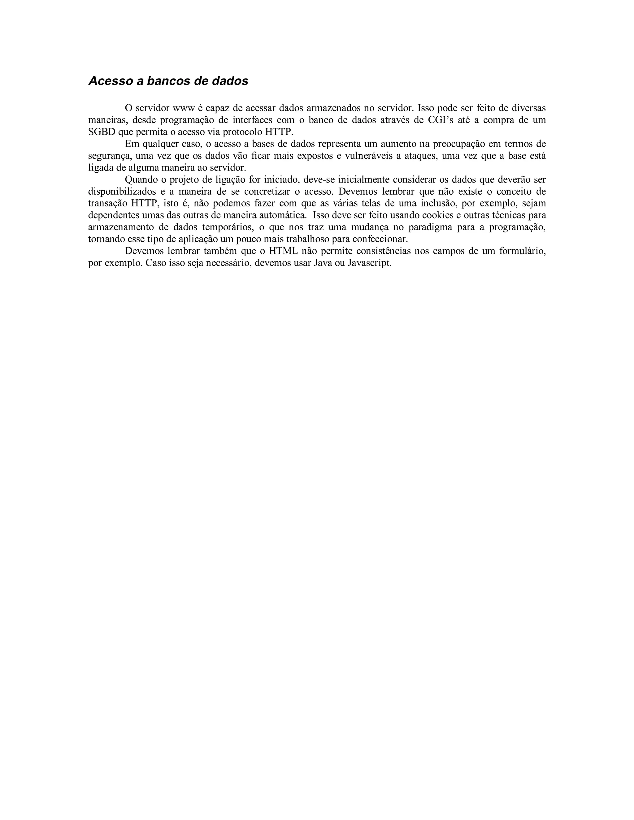 Acesso a bancos de dados

         O servidor www é capaz de acessar dados armazenados no servidor. Isso pode ser feito de diversas
maneiras, desde programação de interfaces com o banco de dados através de CGI’s até a compra de um
SGBD que permita o acesso via protocolo HTTP.
         Em qualquer caso, o acesso a bases de dados representa um aumento na preocupação em termos de
segurança, uma vez que os dados vão ficar mais expostos e vulneráveis a ataques, uma vez que a base está
ligada de alguma maneira ao servidor.
         Quando o projeto de ligação for iniciado, deve-se inicialmente considerar os dados que deverão ser
disponibilizados e a maneira de se concretizar o acesso. Devemos lembrar que não existe o conceito de
transação HTTP, isto é, não podemos fazer com que as várias telas de uma inclusão, por exemplo, sejam
dependentes umas das outras de maneira automática. Isso deve ser feito usando cookies e outras técnicas para
armazenamento de dados temporários, o que nos traz uma mudança no paradigma para a programação,
tornando esse tipo de aplicação um pouco mais trabalhoso para confeccionar.
         Devemos lembrar também que o HTML não permite consistências nos campos de um formulário,
por exemplo. Caso isso seja necessário, devemos usar Java ou Javascript.
 