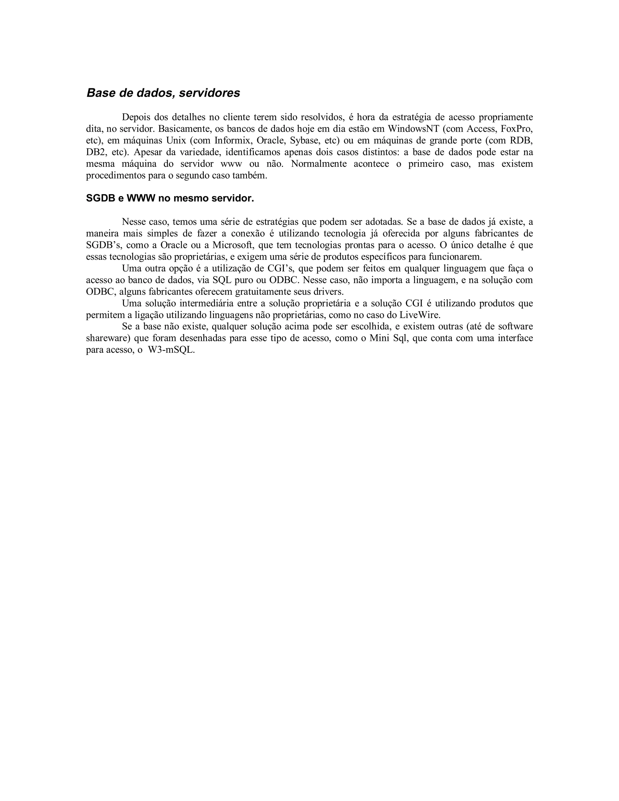 Base de dados, servidores
          Depois dos detalhes no cliente terem sido resolvidos, é hora da estratégia de acesso propriamente
dita, no servidor. Basicamente, os bancos de dados hoje em dia estão em WindowsNT (com Access, FoxPro,
etc), em máquinas Unix (com Informix, Oracle, Sybase, etc) ou em máquinas de grande porte (com RDB,
DB2, etc). Apesar da variedade, identificamos apenas dois casos distintos: a base de dados pode estar na
mesma máquina do servidor www ou não. Normalmente acontece o primeiro caso, mas existem
procedimentos para o segundo caso também.

SGDB e WWW no mesmo servidor.

         Nesse caso, temos uma série de estratégias que podem ser adotadas. Se a base de dados já existe, a
maneira mais simples de fazer a conexão é utilizando tecnologia já oferecida por alguns fabricantes de
SGDB’s, como a Oracle ou a Microsoft, que tem tecnologias prontas para o acesso. O único detalhe é que
essas tecnologias são proprietárias, e exigem uma série de produtos específicos para funcionarem.
         Uma outra opção é a utilização de CGI’s, que podem ser feitos em qualquer linguagem que faça o
acesso ao banco de dados, via SQL puro ou ODBC. Nesse caso, não importa a linguagem, e na solução com
ODBC, alguns fabricantes oferecem gratuitamente seus drivers.
         Uma solução intermediária entre a solução proprietária e a solução CGI é utilizando produtos que
permitem a ligação utilizando linguagens não proprietárias, como no caso do LiveWire.
         Se a base não existe, qualquer solução acima pode ser escolhida, e existem outras (até de software
shareware) que foram desenhadas para esse tipo de acesso, como o Mini Sql, que conta com uma interface
para acesso, o W3-mSQL.
 