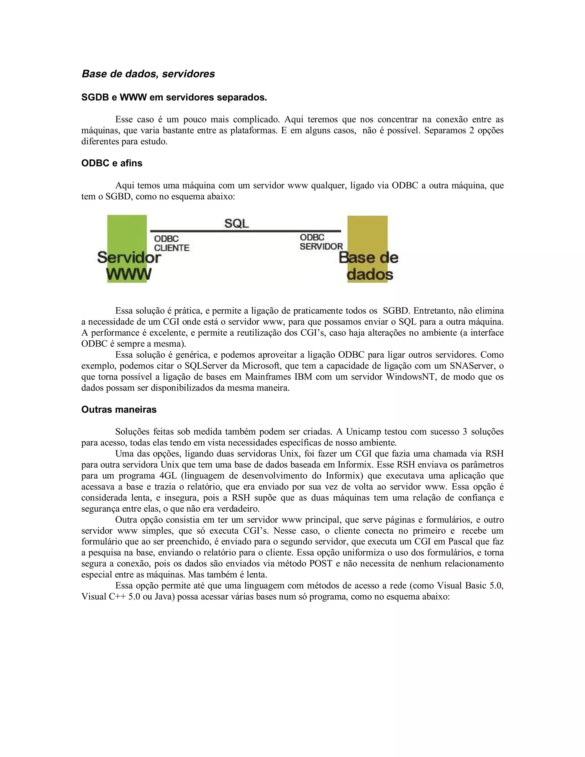 Base de dados, servidores

SGDB e WWW em servidores separados.

         Esse caso é um pouco mais complicado. Aqui teremos que nos concentrar na conexão entre as
máquinas, que varia bastante entre as plataformas. E em alguns casos, não é possível. Separamos 2 opções
diferentes para estudo.

ODBC e afins

        Aqui temos uma máquina com um servidor www qualquer, ligado via ODBC a outra máquina, que
tem o SGBD, como no esquema abaixo:




         Essa solução é prática, e permite a ligação de praticamente todos os SGBD. Entretanto, não elimina
a necessidade de um CGI onde está o servidor www, para que possamos enviar o SQL para a outra máquina.
A performance é excelente, e permite a reutilização dos CGI’s, caso haja alterações no ambiente (a interface
ODBC é sempre a mesma).
         Essa solução é genérica, e podemos aproveitar a ligação ODBC para ligar outros servidores. Como
exemplo, podemos citar o SQLServer da Microsoft, que tem a capacidade de ligação com um SNAServer, o
que torna possível a ligação de bases em Mainframes IBM com um servidor WindowsNT, de modo que os
dados possam ser disponibilizados da mesma maneira.

Outras maneiras

         Soluções feitas sob medida também podem ser criadas. A Unicamp testou com sucesso 3 soluções
para acesso, todas elas tendo em vista necessidades específicas de nosso ambiente.
         Uma das opções, ligando duas servidoras Unix, foi fazer um CGI que fazia uma chamada via RSH
para outra servidora Unix que tem uma base de dados baseada em Informix. Esse RSH enviava os parâmetros
para um programa 4GL (linguagem de desenvolvimento do Informix) que executava uma aplicação que
acessava a base e trazia o relatório, que era enviado por sua vez de volta ao servidor www. Essa opção é
considerada lenta, e insegura, pois a RSH supõe que as duas máquinas tem uma relação de confiança e
segurança entre elas, o que não era verdadeiro.
         Outra opção consistia em ter um servidor www principal, que serve páginas e formulários, e outro
servidor www simples, que só executa CGI’s. Nesse caso, o cliente conecta no primeiro e recebe um
formulário que ao ser preenchido, é enviado para o segundo servidor, que executa um CGI em Pascal que faz
a pesquisa na base, enviando o relatório para o cliente. Essa opção uniformiza o uso dos formulários, e torna
segura a conexão, pois os dados são enviados via método POST e não necessita de nenhum relacionamento
especial entre as máquinas. Mas também é lenta.
         Essa opção permite até que uma linguagem com métodos de acesso a rede (como Visual Basic 5.0,
Visual C++ 5.0 ou Java) possa acessar várias bases num só programa, como no esquema abaixo:
 