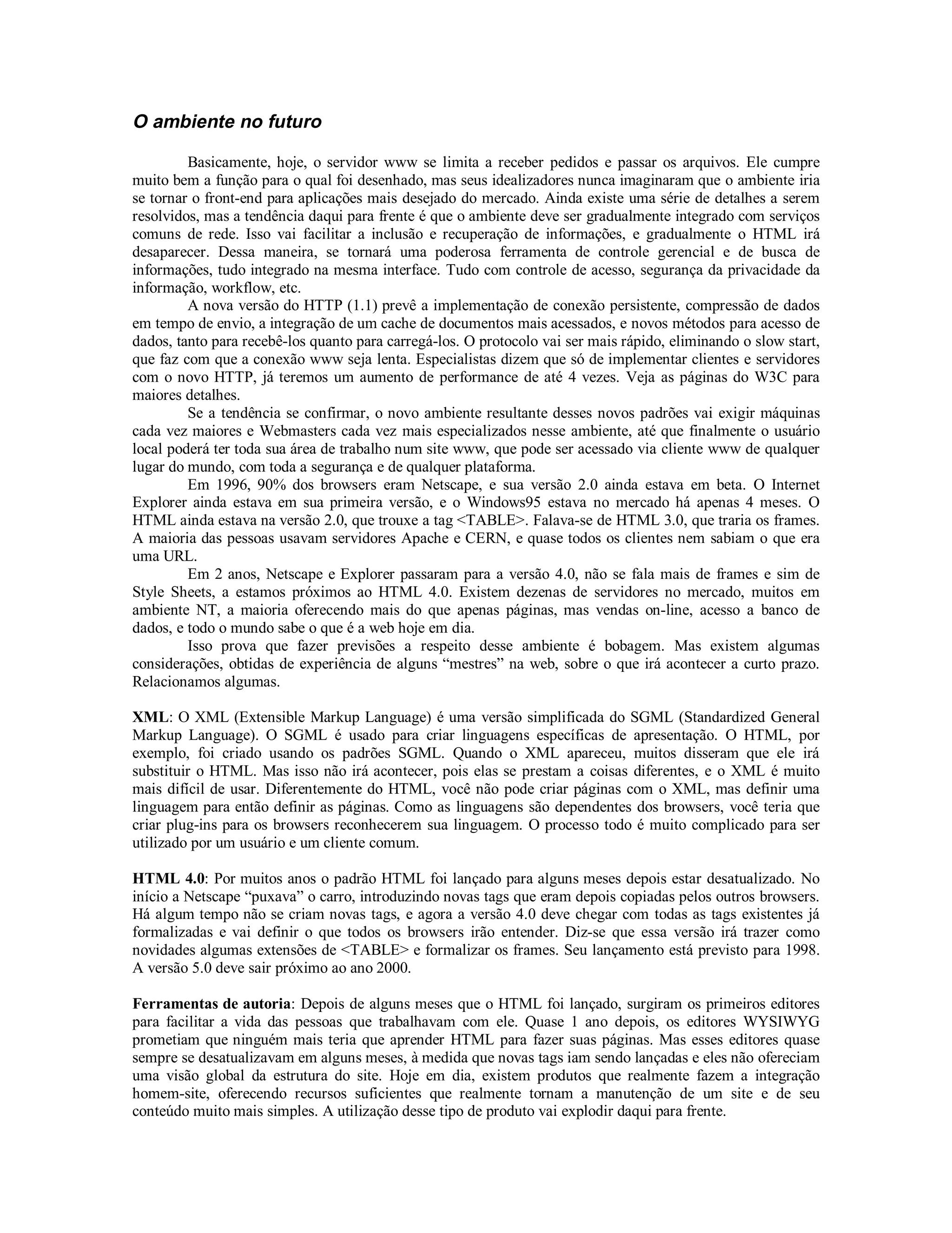 O ambiente no futuro

         Basicamente, hoje, o servidor www se limita a receber pedidos e passar os arquivos. Ele cumpre
muito bem a função para o qual foi desenhado, mas seus idealizadores nunca imaginaram que o ambiente iria
se tornar o front-end para aplicações mais desejado do mercado. Ainda existe uma série de detalhes a serem
resolvidos, mas a tendência daqui para frente é que o ambiente deve ser gradualmente integrado com serviços
comuns de rede. Isso vai facilitar a inclusão e recuperação de informações, e gradualmente o HTML irá
desaparecer. Dessa maneira, se tornará uma poderosa ferramenta de controle gerencial e de busca de
informações, tudo integrado na mesma interface. Tudo com controle de acesso, segurança da privacidade da
informação, workflow, etc.
         A nova versão do HTTP (1.1) prevê a implementação de conexão persistente, compressão de dados
em tempo de envio, a integração de um cache de documentos mais acessados, e novos métodos para acesso de
dados, tanto para recebê-los quanto para carregá-los. O protocolo vai ser mais rápido, eliminando o slow start,
que faz com que a conexão www seja lenta. Especialistas dizem que só de implementar clientes e servidores
com o novo HTTP, já teremos um aumento de performance de até 4 vezes. Veja as páginas do W3C para
maiores detalhes.
         Se a tendência se confirmar, o novo ambiente resultante desses novos padrões vai exigir máquinas
cada vez maiores e Webmasters cada vez mais especializados nesse ambiente, até que finalmente o usuário
local poderá ter toda sua área de trabalho num site www, que pode ser acessado via cliente www de qualquer
lugar do mundo, com toda a segurança e de qualquer plataforma.
         Em 1996, 90% dos browsers eram Netscape, e sua versão 2.0 ainda estava em beta. O Internet
Explorer ainda estava em sua primeira versão, e o Windows95 estava no mercado há apenas 4 meses. O
HTML ainda estava na versão 2.0, que trouxe a tag <TABLE>. Falava-se de HTML 3.0, que traria os frames.
A maioria das pessoas usavam servidores Apache e CERN, e quase todos os clientes nem sabiam o que era
uma URL.
         Em 2 anos, Netscape e Explorer passaram para a versão 4.0, não se fala mais de frames e sim de
Style Sheets, a estamos próximos ao HTML 4.0. Existem dezenas de servidores no mercado, muitos em
ambiente NT, a maioria oferecendo mais do que apenas páginas, mas vendas on-line, acesso a banco de
dados, e todo o mundo sabe o que é a web hoje em dia.
         Isso prova que fazer previsões a respeito desse ambiente é bobagem. Mas existem algumas
considerações, obtidas de experiência de alguns “mestres” na web, sobre o que irá acontecer a curto prazo.
Relacionamos algumas.

XML: O XML (Extensible Markup Language) é uma versão simplificada do SGML (Standardized General
Markup Language). O SGML é usado para criar linguagens específicas de apresentação. O HTML, por
exemplo, foi criado usando os padrões SGML. Quando o XML apareceu, muitos disseram que ele irá
substituir o HTML. Mas isso não irá acontecer, pois elas se prestam a coisas diferentes, e o XML é muito
mais difícil de usar. Diferentemente do HTML, você não pode criar páginas com o XML, mas definir uma
linguagem para então definir as páginas. Como as linguagens são dependentes dos browsers, você teria que
criar plug-ins para os browsers reconhecerem sua linguagem. O processo todo é muito complicado para ser
utilizado por um usuário e um cliente comum.

HTML 4.0: Por muitos anos o padrão HTML foi lançado para alguns meses depois estar desatualizado. No
início a Netscape “puxava” o carro, introduzindo novas tags que eram depois copiadas pelos outros browsers.
Há algum tempo não se criam novas tags, e agora a versão 4.0 deve chegar com todas as tags existentes já
formalizadas e vai definir o que todos os browsers irão entender. Diz-se que essa versão irá trazer como
novidades algumas extensões de <TABLE> e formalizar os frames. Seu lançamento está previsto para 1998.
A versão 5.0 deve sair próximo ao ano 2000.

Ferramentas de autoria: Depois de alguns meses que o HTML foi lançado, surgiram os primeiros editores
para facilitar a vida das pessoas que trabalhavam com ele. Quase 1 ano depois, os editores WYSIWYG
prometiam que ninguém mais teria que aprender HTML para fazer suas páginas. Mas esses editores quase
sempre se desatualizavam em alguns meses, à medida que novas tags iam sendo lançadas e eles não ofereciam
uma visão global da estrutura do site. Hoje em dia, existem produtos que realmente fazem a integração
homem-site, oferecendo recursos suficientes que realmente tornam a manutenção de um site e de seu
conteúdo muito mais simples. A utilização desse tipo de produto vai explodir daqui para frente.
 