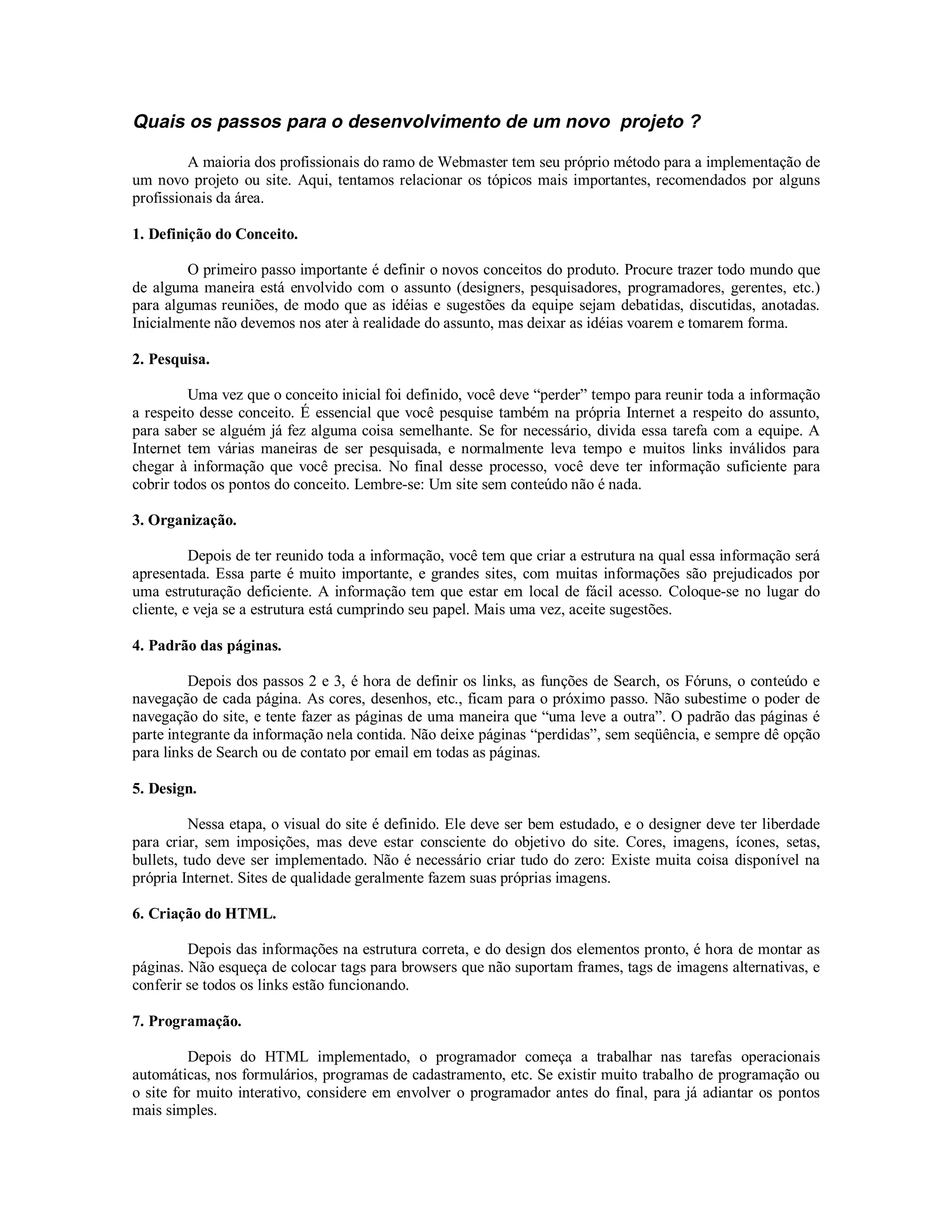 Quais os passos para o desenvolvimento de um novo projeto ?

         A maioria dos profissionais do ramo de Webmaster tem seu próprio método para a implementação de
um novo projeto ou site. Aqui, tentamos relacionar os tópicos mais importantes, recomendados por alguns
profissionais da área.

1. Definição do Conceito.

        O primeiro passo importante é definir o novos conceitos do produto. Procure trazer todo mundo que
de alguma maneira está envolvido com o assunto (designers, pesquisadores, programadores, gerentes, etc.)
para algumas reuniões, de modo que as idéias e sugestões da equipe sejam debatidas, discutidas, anotadas.
Inicialmente não devemos nos ater à realidade do assunto, mas deixar as idéias voarem e tomarem forma.

2. Pesquisa.

         Uma vez que o conceito inicial foi definido, você deve “perder” tempo para reunir toda a informação
a respeito desse conceito. É essencial que você pesquise também na própria Internet a respeito do assunto,
para saber se alguém já fez alguma coisa semelhante. Se for necessário, divida essa tarefa com a equipe. A
Internet tem várias maneiras de ser pesquisada, e normalmente leva tempo e muitos links inválidos para
chegar à informação que você precisa. No final desse processo, você deve ter informação suficiente para
cobrir todos os pontos do conceito. Lembre-se: Um site sem conteúdo não é nada.

3. Organização.

          Depois de ter reunido toda a informação, você tem que criar a estrutura na qual essa informação será
apresentada. Essa parte é muito importante, e grandes sites, com muitas informações são prejudicados por
uma estruturação deficiente. A informação tem que estar em local de fácil acesso. Coloque-se no lugar do
cliente, e veja se a estrutura está cumprindo seu papel. Mais uma vez, aceite sugestões.

4. Padrão das páginas.

         Depois dos passos 2 e 3, é hora de definir os links, as funções de Search, os Fóruns, o conteúdo e
navegação de cada página. As cores, desenhos, etc., ficam para o próximo passo. Não subestime o poder de
navegação do site, e tente fazer as páginas de uma maneira que “uma leve a outra”. O padrão das páginas é
parte integrante da informação nela contida. Não deixe páginas “perdidas”, sem seqüência, e sempre dê opção
para links de Search ou de contato por email em todas as páginas.

5. Design.

          Nessa etapa, o visual do site é definido. Ele deve ser bem estudado, e o designer deve ter liberdade
para criar, sem imposições, mas deve estar consciente do objetivo do site. Cores, imagens, ícones, setas,
bullets, tudo deve ser implementado. Não é necessário criar tudo do zero: Existe muita coisa disponível na
própria Internet. Sites de qualidade geralmente fazem suas próprias imagens.

6. Criação do HTML.

         Depois das informações na estrutura correta, e do design dos elementos pronto, é hora de montar as
páginas. Não esqueça de colocar tags para browsers que não suportam frames, tags de imagens alternativas, e
conferir se todos os links estão funcionando.

7. Programação.

         Depois do HTML implementado, o programador começa a trabalhar nas tarefas operacionais
automáticas, nos formulários, programas de cadastramento, etc. Se existir muito trabalho de programação ou
o site for muito interativo, considere em envolver o programador antes do final, para já adiantar os pontos
mais simples.
 