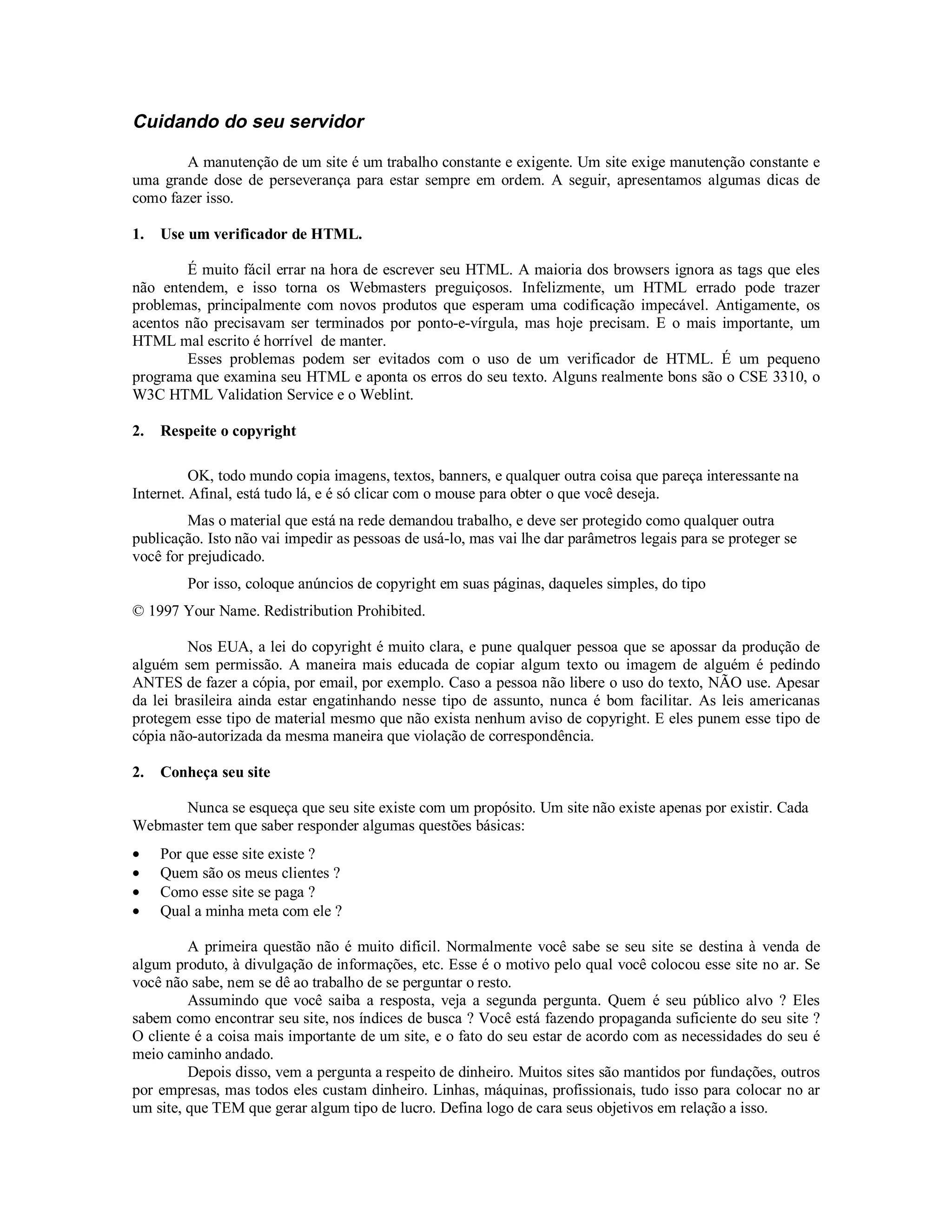 Cuidando do seu servidor

        A manutenção de um site é um trabalho constante e exigente. Um site exige manutenção constante e
uma grande dose de perseverança para estar sempre em ordem. A seguir, apresentamos algumas dicas de
como fazer isso.

1.   Use um verificador de HTML.

        É muito fácil errar na hora de escrever seu HTML. A maioria dos browsers ignora as tags que eles
não entendem, e isso torna os Webmasters preguiçosos. Infelizmente, um HTML errado pode trazer
problemas, principalmente com novos produtos que esperam uma codificação impecável. Antigamente, os
acentos não precisavam ser terminados por ponto-e-vírgula, mas hoje precisam. E o mais importante, um
HTML mal escrito é horrível de manter.
        Esses problemas podem ser evitados com o uso de um verificador de HTML. É um pequeno
programa que examina seu HTML e aponta os erros do seu texto. Alguns realmente bons são o CSE 3310, o
W3C HTML Validation Service e o Weblint.

2.   Respeite o copyright

          OK, todo mundo copia imagens, textos, banners, e qualquer outra coisa que pareça interessante na
Internet. Afinal, está tudo lá, e é só clicar com o mouse para obter o que você deseja.
         Mas o material que está na rede demandou trabalho, e deve ser protegido como qualquer outra
publicação. Isto não vai impedir as pessoas de usá-lo, mas vai lhe dar parâmetros legais para se proteger se
você for prejudicado.
         Por isso, coloque anúncios de copyright em suas páginas, daqueles simples, do tipo
© 1997 Your Name. Redistribution Prohibited.

         Nos EUA, a lei do copyright é muito clara, e pune qualquer pessoa que se apossar da produção de
alguém sem permissão. A maneira mais educada de copiar algum texto ou imagem de alguém é pedindo
ANTES de fazer a cópia, por email, por exemplo. Caso a pessoa não libere o uso do texto, NÃO use. Apesar
da lei brasileira ainda estar engatinhando nesse tipo de assunto, nunca é bom facilitar. As leis americanas
protegem esse tipo de material mesmo que não exista nenhum aviso de copyright. E eles punem esse tipo de
cópia não-autorizada da mesma maneira que violação de correspondência.

2.   Conheça seu site

      Nunca se esqueça que seu site existe com um propósito. Um site não existe apenas por existir. Cada
Webmaster tem que saber responder algumas questões básicas:
•    Por que esse site existe ?
•    Quem são os meus clientes ?
•    Como esse site se paga ?
•    Qual a minha meta com ele ?

         A primeira questão não é muito difícil. Normalmente você sabe se seu site se destina à venda de
algum produto, à divulgação de informações, etc. Esse é o motivo pelo qual você colocou esse site no ar. Se
você não sabe, nem se dê ao trabalho de se perguntar o resto.
         Assumindo que você saiba a resposta, veja a segunda pergunta. Quem é seu público alvo ? Eles
sabem como encontrar seu site, nos índices de busca ? Você está fazendo propaganda suficiente do seu site ?
O cliente é a coisa mais importante de um site, e o fato do seu estar de acordo com as necessidades do seu é
meio caminho andado.
         Depois disso, vem a pergunta a respeito de dinheiro. Muitos sites são mantidos por fundações, outros
por empresas, mas todos eles custam dinheiro. Linhas, máquinas, profissionais, tudo isso para colocar no ar
um site, que TEM que gerar algum tipo de lucro. Defina logo de cara seus objetivos em relação a isso.
 
