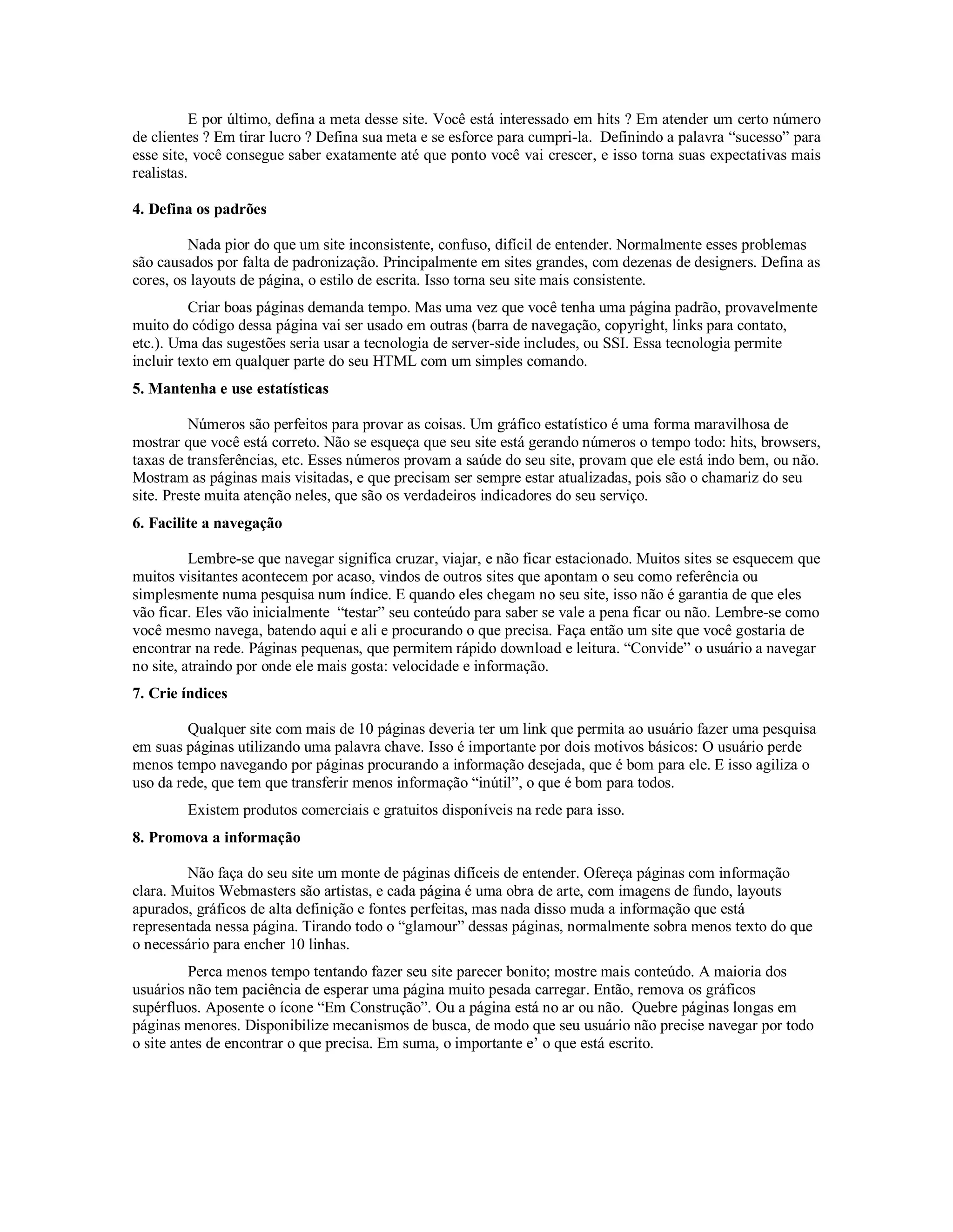 E por último, defina a meta desse site. Você está interessado em hits ? Em atender um certo número
de clientes ? Em tirar lucro ? Defina sua meta e se esforce para cumpri-la. Definindo a palavra “sucesso” para
esse site, você consegue saber exatamente até que ponto você vai crescer, e isso torna suas expectativas mais
realistas.

4. Defina os padrões

         Nada pior do que um site inconsistente, confuso, difícil de entender. Normalmente esses problemas
são causados por falta de padronização. Principalmente em sites grandes, com dezenas de designers. Defina as
cores, os layouts de página, o estilo de escrita. Isso torna seu site mais consistente.
          Criar boas páginas demanda tempo. Mas uma vez que você tenha uma página padrão, provavelmente
muito do código dessa página vai ser usado em outras (barra de navegação, copyright, links para contato,
etc.). Uma das sugestões seria usar a tecnologia de server-side includes, ou SSI. Essa tecnologia permite
incluir texto em qualquer parte do seu HTML com um simples comando.
5. Mantenha e use estatísticas

          Números são perfeitos para provar as coisas. Um gráfico estatístico é uma forma maravilhosa de
mostrar que você está correto. Não se esqueça que seu site está gerando números o tempo todo: hits, browsers,
taxas de transferências, etc. Esses números provam a saúde do seu site, provam que ele está indo bem, ou não.
Mostram as páginas mais visitadas, e que precisam ser sempre estar atualizadas, pois são o chamariz do seu
site. Preste muita atenção neles, que são os verdadeiros indicadores do seu serviço.
6. Facilite a navegação

          Lembre-se que navegar significa cruzar, viajar, e não ficar estacionado. Muitos sites se esquecem que
muitos visitantes acontecem por acaso, vindos de outros sites que apontam o seu como referência ou
simplesmente numa pesquisa num índice. E quando eles chegam no seu site, isso não é garantia de que eles
vão ficar. Eles vão inicialmente “testar” seu conteúdo para saber se vale a pena ficar ou não. Lembre-se como
você mesmo navega, batendo aqui e ali e procurando o que precisa. Faça então um site que você gostaria de
encontrar na rede. Páginas pequenas, que permitem rápido download e leitura. “Convide” o usuário a navegar
no site, atraindo por onde ele mais gosta: velocidade e informação.
7. Crie índices

         Qualquer site com mais de 10 páginas deveria ter um link que permita ao usuário fazer uma pesquisa
em suas páginas utilizando uma palavra chave. Isso é importante por dois motivos básicos: O usuário perde
menos tempo navegando por páginas procurando a informação desejada, que é bom para ele. E isso agiliza o
uso da rede, que tem que transferir menos informação “inútil”, o que é bom para todos.
        Existem produtos comerciais e gratuitos disponíveis na rede para isso.
8. Promova a informação

         Não faça do seu site um monte de páginas difíceis de entender. Ofereça páginas com informação
clara. Muitos Webmasters são artistas, e cada página é uma obra de arte, com imagens de fundo, layouts
apurados, gráficos de alta definição e fontes perfeitas, mas nada disso muda a informação que está
representada nessa página. Tirando todo o “glamour” dessas páginas, normalmente sobra menos texto do que
o necessário para encher 10 linhas.
          Perca menos tempo tentando fazer seu site parecer bonito; mostre mais conteúdo. A maioria dos
usuários não tem paciência de esperar uma página muito pesada carregar. Então, remova os gráficos
supérfluos. Aposente o ícone “Em Construção”. Ou a página está no ar ou não. Quebre páginas longas em
páginas menores. Disponibilize mecanismos de busca, de modo que seu usuário não precise navegar por todo
o site antes de encontrar o que precisa. Em suma, o importante e’ o que está escrito.
 