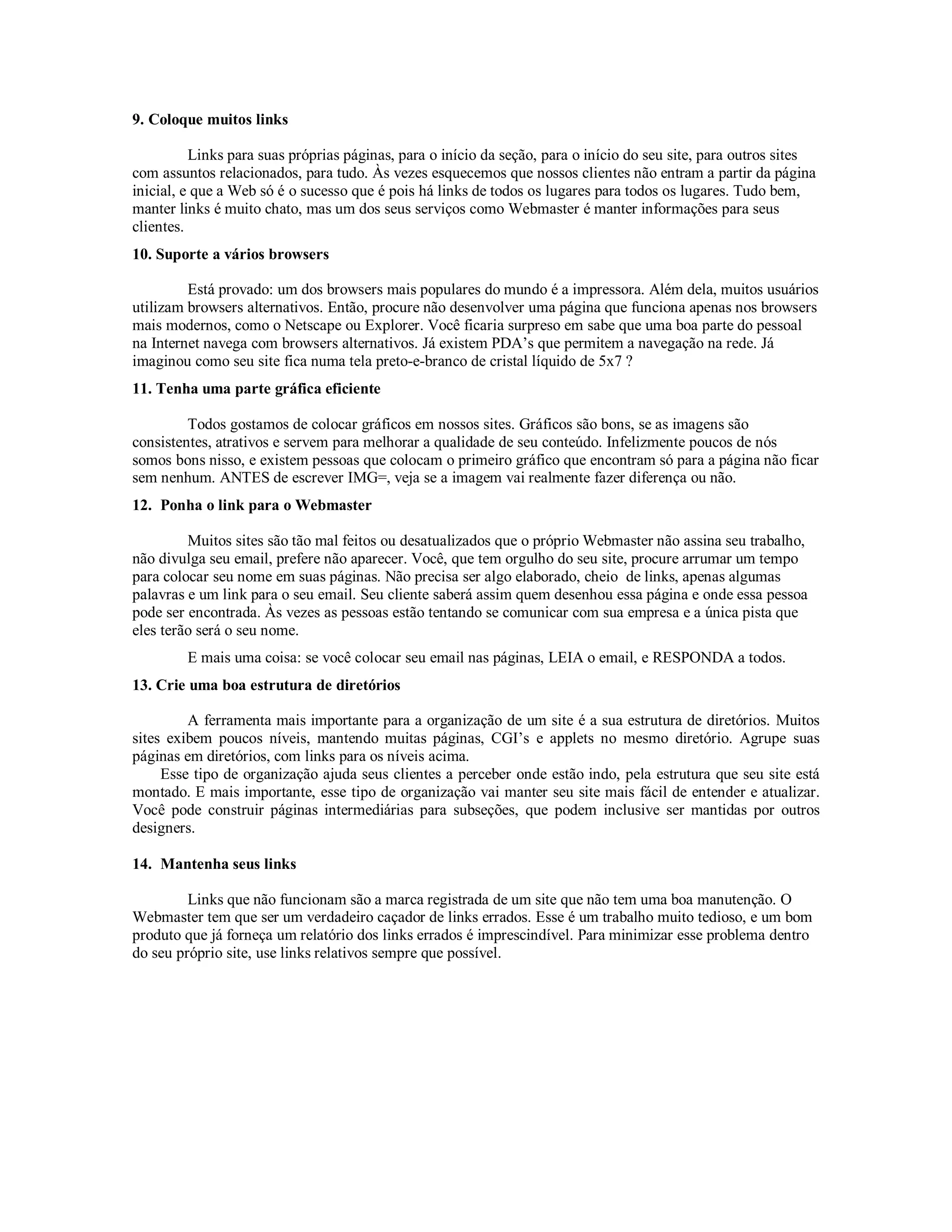 9. Coloque muitos links

          Links para suas próprias páginas, para o início da seção, para o início do seu site, para outros sites
com assuntos relacionados, para tudo. Às vezes esquecemos que nossos clientes não entram a partir da página
inicial, e que a Web só é o sucesso que é pois há links de todos os lugares para todos os lugares. Tudo bem,
manter links é muito chato, mas um dos seus serviços como Webmaster é manter informações para seus
clientes.
10. Suporte a vários browsers

         Está provado: um dos browsers mais populares do mundo é a impressora. Além dela, muitos usuários
utilizam browsers alternativos. Então, procure não desenvolver uma página que funciona apenas nos browsers
mais modernos, como o Netscape ou Explorer. Você ficaria surpreso em sabe que uma boa parte do pessoal
na Internet navega com browsers alternativos. Já existem PDA’s que permitem a navegação na rede. Já
imaginou como seu site fica numa tela preto-e-branco de cristal líquido de 5x7 ?
11. Tenha uma parte gráfica eficiente

         Todos gostamos de colocar gráficos em nossos sites. Gráficos são bons, se as imagens são
consistentes, atrativos e servem para melhorar a qualidade de seu conteúdo. Infelizmente poucos de nós
somos bons nisso, e existem pessoas que colocam o primeiro gráfico que encontram só para a página não ficar
sem nenhum. ANTES de escrever IMG=, veja se a imagem vai realmente fazer diferença ou não.
12. Ponha o link para o Webmaster

         Muitos sites são tão mal feitos ou desatualizados que o próprio Webmaster não assina seu trabalho,
não divulga seu email, prefere não aparecer. Você, que tem orgulho do seu site, procure arrumar um tempo
para colocar seu nome em suas páginas. Não precisa ser algo elaborado, cheio de links, apenas algumas
palavras e um link para o seu email. Seu cliente saberá assim quem desenhou essa página e onde essa pessoa
pode ser encontrada. Às vezes as pessoas estão tentando se comunicar com sua empresa e a única pista que
eles terão será o seu nome.
         E mais uma coisa: se você colocar seu email nas páginas, LEIA o email, e RESPONDA a todos.
13. Crie uma boa estrutura de diretórios

         A ferramenta mais importante para a organização de um site é a sua estrutura de diretórios. Muitos
sites exibem poucos níveis, mantendo muitas páginas, CGI’s e applets no mesmo diretório. Agrupe suas
páginas em diretórios, com links para os níveis acima.
     Esse tipo de organização ajuda seus clientes a perceber onde estão indo, pela estrutura que seu site está
montado. E mais importante, esse tipo de organização vai manter seu site mais fácil de entender e atualizar.
Você pode construir páginas intermediárias para subseções, que podem inclusive ser mantidas por outros
designers.

14. Mantenha seus links

         Links que não funcionam são a marca registrada de um site que não tem uma boa manutenção. O
Webmaster tem que ser um verdadeiro caçador de links errados. Esse é um trabalho muito tedioso, e um bom
produto que já forneça um relatório dos links errados é imprescindível. Para minimizar esse problema dentro
do seu próprio site, use links relativos sempre que possível.
 