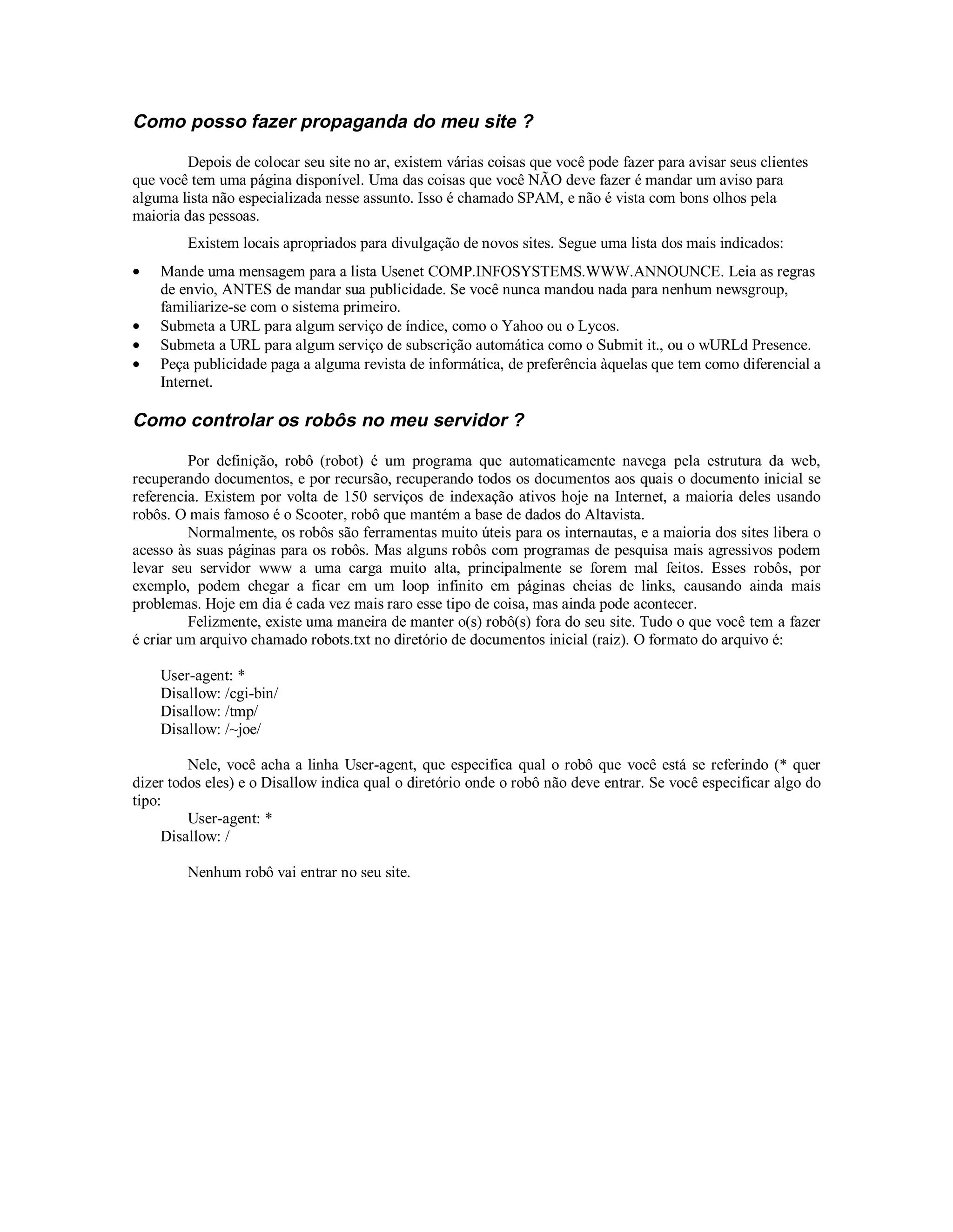 Como posso fazer propaganda do meu site ?

        Depois de colocar seu site no ar, existem várias coisas que você pode fazer para avisar seus clientes
que você tem uma página disponível. Uma das coisas que você NÃO deve fazer é mandar um aviso para
alguma lista não especializada nesse assunto. Isso é chamado SPAM, e não é vista com bons olhos pela
maioria das pessoas.
        Existem locais apropriados para divulgação de novos sites. Segue uma lista dos mais indicados:
•   Mande uma mensagem para a lista Usenet COMP.INFOSYSTEMS.WWW.ANNOUNCE. Leia as regras
    de envio, ANTES de mandar sua publicidade. Se você nunca mandou nada para nenhum newsgroup,
    familiarize-se com o sistema primeiro.
•   Submeta a URL para algum serviço de índice, como o Yahoo ou o Lycos.
•   Submeta a URL para algum serviço de subscrição automática como o Submit it., ou o wURLd Presence.
•   Peça publicidade paga a alguma revista de informática, de preferência àquelas que tem como diferencial a
    Internet.

Como controlar os robôs no meu servidor ?

         Por definição, robô (robot) é um programa que automaticamente navega pela estrutura da web,
recuperando documentos, e por recursão, recuperando todos os documentos aos quais o documento inicial se
referencia. Existem por volta de 150 serviços de indexação ativos hoje na Internet, a maioria deles usando
robôs. O mais famoso é o Scooter, robô que mantém a base de dados do Altavista.
         Normalmente, os robôs são ferramentas muito úteis para os internautas, e a maioria dos sites libera o
acesso às suas páginas para os robôs. Mas alguns robôs com programas de pesquisa mais agressivos podem
levar seu servidor www a uma carga muito alta, principalmente se forem mal feitos. Esses robôs, por
exemplo, podem chegar a ficar em um loop infinito em páginas cheias de links, causando ainda mais
problemas. Hoje em dia é cada vez mais raro esse tipo de coisa, mas ainda pode acontecer.
         Felizmente, existe uma maneira de manter o(s) robô(s) fora do seu site. Tudo o que você tem a fazer
é criar um arquivo chamado robots.txt no diretório de documentos inicial (raiz). O formato do arquivo é:

    User-agent: *
    Disallow: /cgi-bin/
    Disallow: /tmp/
    Disallow: /~joe/

         Nele, você acha a linha User-agent, que especifica qual o robô que você está se referindo (* quer
dizer todos eles) e o Disallow indica qual o diretório onde o robô não deve entrar. Se você especificar algo do
tipo:
         User-agent: *
     Disallow: /

        Nenhum robô vai entrar no seu site.
 