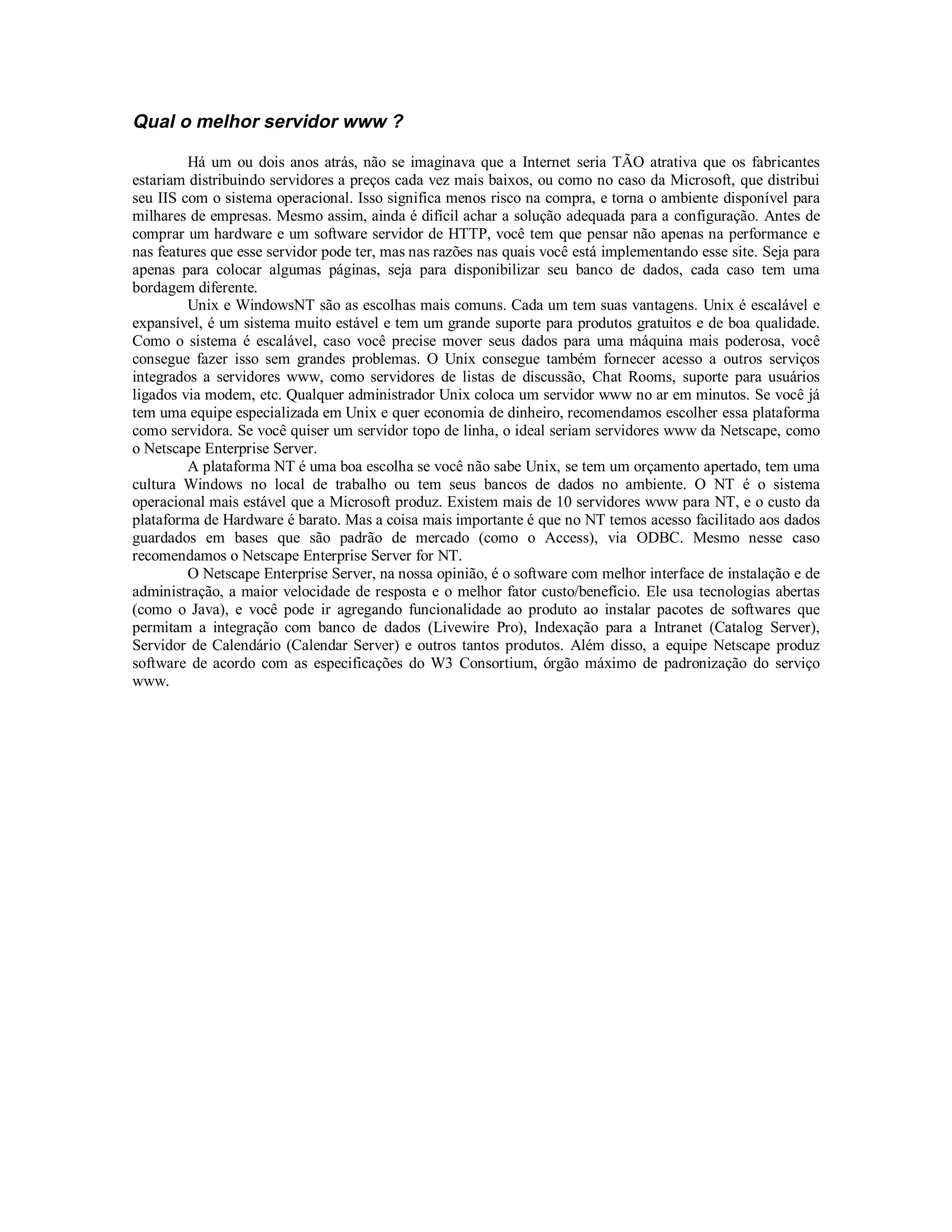 Qual o melhor servidor www ?

         Há um ou dois anos atrás, não se imaginava que a Internet seria TÃO atrativa que os fabricantes
estariam distribuindo servidores a preços cada vez mais baixos, ou como no caso da Microsoft, que distribui
seu IIS com o sistema operacional. Isso significa menos risco na compra, e torna o ambiente disponível para
milhares de empresas. Mesmo assim, ainda é difícil achar a solução adequada para a configuração. Antes de
comprar um hardware e um software servidor de HTTP, você tem que pensar não apenas na performance e
nas features que esse servidor pode ter, mas nas razões nas quais você está implementando esse site. Seja para
apenas para colocar algumas páginas, seja para disponibilizar seu banco de dados, cada caso tem uma
bordagem diferente.
         Unix e WindowsNT são as escolhas mais comuns. Cada um tem suas vantagens. Unix é escalável e
expansível, é um sistema muito estável e tem um grande suporte para produtos gratuitos e de boa qualidade.
Como o sistema é escalável, caso você precise mover seus dados para uma máquina mais poderosa, você
consegue fazer isso sem grandes problemas. O Unix consegue também fornecer acesso a outros serviços
integrados a servidores www, como servidores de listas de discussão, Chat Rooms, suporte para usuários
ligados via modem, etc. Qualquer administrador Unix coloca um servidor www no ar em minutos. Se você já
tem uma equipe especializada em Unix e quer economia de dinheiro, recomendamos escolher essa plataforma
como servidora. Se você quiser um servidor topo de linha, o ideal seriam servidores www da Netscape, como
o Netscape Enterprise Server.
         A plataforma NT é uma boa escolha se você não sabe Unix, se tem um orçamento apertado, tem uma
cultura Windows no local de trabalho ou tem seus bancos de dados no ambiente. O NT é o sistema
operacional mais estável que a Microsoft produz. Existem mais de 10 servidores www para NT, e o custo da
plataforma de Hardware é barato. Mas a coisa mais importante é que no NT temos acesso facilitado aos dados
guardados em bases que são padrão de mercado (como o Access), via ODBC. Mesmo nesse caso
recomendamos o Netscape Enterprise Server for NT.
         O Netscape Enterprise Server, na nossa opinião, é o software com melhor interface de instalação e de
administração, a maior velocidade de resposta e o melhor fator custo/benefício. Ele usa tecnologias abertas
(como o Java), e você pode ir agregando funcionalidade ao produto ao instalar pacotes de softwares que
permitam a integração com banco de dados (Livewire Pro), Indexação para a Intranet (Catalog Server),
Servidor de Calendário (Calendar Server) e outros tantos produtos. Além disso, a equipe Netscape produz
software de acordo com as especificações do W3 Consortium, órgão máximo de padronização do serviço
www.
 