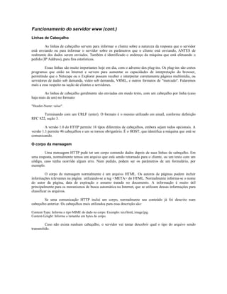 Funcionamento do servidor www (cont.)
Linhas de Cabeçalho

         As linhas de cabeçalho servem para informar o cliente sobre a natureza da resposta que o servidor
está enviando ou para informar o servidor sobre os parâmetros que o cliente está enviando, ANTES de
realmente dos dados serem enviados. Também é identificado o endereço da máquina que está efetuando o
pedido (IP Address), para fins estatísticos.

         Essas linhas são muito importantes hoje em dia, com o advento dos plug-ins. Os plug-ins são certos
programas que estão na Internet e servem para aumentar as capacidades de interpretação do browser,
permitindo que o Netscape ou o Explorer possam receber e interpretar corretamente páginas multimídia, ou
servidores de áudio sob demanda, vídeo sob demanda, VRML, e outros formatos de "mercado". Falaremos
mais a esse respeito na seção de clientes e servidores.

        As linhas de cabeçalho geralmente são enviadas em modo texto, com um cabeçalho por linha (caso
haja mais de um) no formato:

"Header-Name: value".

       Terminando com um CRLF (enter). O formato é o mesmo utilizado em email, conforme definição
RFC 822, seção 3.

         A versão 1.0 do HTTP permite 16 tipos diferentes de cabeçalhos, embora sejam todos opcionais. A
versão 1.1 permite 46 cabeçalhos e um se tornou obrigatório. É o HOST, que identifica a máquina que está se
comunicando.

O corpo da mensagem

        Uma mensagem HTTP pode ter um corpo contendo dados depois de suas linhas de cabeçalho. Em
uma resposta, normalmente temos um arquivo que está sendo retornado para o cliente, ou um texto com um
código, caso tenha ocorrido algum erro. Num pedido, podem ser os parâmetros de um formulário, por
exemplo.

          O corpo da mensagem normalmente é um arquivo HTML. Os autores de páginas podem incluir
informações relevantes na página utilizando-se a tag <META> do HTML. Normalmente informa-se o nome
do autor da página, data de expiração e assunto tratado no documento. A informação é muito útil
principalmente para os mecanismos de busca automática na Internet, que se utilizam dessas informações para
classificar os arquivos.

        Se uma comunicação HTTP inclui um corpo, normalmente seu conteúdo já foi descrito num
cabeçalho anterior. Os cabeçalhos mais utilizados para essa descrição são:

Content-Type: Informa o tipo MIME do dado no corpo. Exemplo: text/html, image/jpg.
Content-Lenght: Informa o tamanho em bytes do corpo.

         Caso não exista nenhum cabeçalho, o servidor vai tentar descobrir qual o tipo do arquivo sendo
transmitido.
 