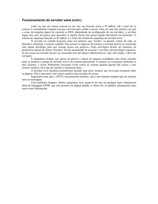 Funcionamento do servidor www (cont.)
         Cada vez que um cliente conecta no seu site, seu browser envia o IP address sob o qual ele se
conecta. E normalmente é apenas isso que você tem para validar o acesso. Uma vez com esse número (ou com
o nome da máquina depois de consulta ao DNS, dependendo da configuração de seu servidor), o servidor
segue uma série de passos para descobrir se aquele cliente tem acesso àquele documento em particular. O
sistema de segurança baseado no IP address é o centro do sistema de segurança do servidor www.
         O servidor na verdade funciona como um porteiro, que “recebe” os pacotes vindos da rede, os
identifica, interpreta, e executa o pedido. Para acessar os arquivos do sistema, o servidor precisa ser executado
com algum privilégio, para que consiga acesso aos arquivos. Esses privilégios devem ser mínimos, de
preferência apenas de leitura. Portanto, não há necessidade de executar o servidor com privilégios especiais.
Se por acaso seu servidor precisa ser executado com privilégios administrativos, algo está errado, e deve ser
corrigido.
         É importante lembrar que apesar de parecer e operar de maneira semelhante, não existe conexão
entre os usuários e senhas do servidor www e do sistema operacional. É comum ver as pessoas confundir os
dois sistemas, e vários Webmasters iniciantes criam contas no sistema quando querem dar acesso a seus
clientes externos. Esse tipo de conceito é totalmente falso.
         O servidor www funciona normalmente baseado num único usuário, que serve para recuperar todas
as páginas. Não é necessário criar outros usuários para restrição de acesso.
         Importante notar que o HTTP é um protocolo stateless, isto é, não mantém nenhum tipo de conexão
entre as mensagens.
         Caso tenhamos imagens, frames, programas Java, arquivos de som ou qualquer outro componente
além da linguagem HTML que está presente na página pedida, o cliente faz os pedidos subsequentes para
trazer essas informações.
 