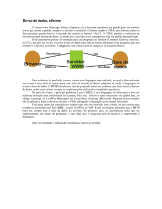 Banco de dados, clientes

          O cliente www (Netscape, Internet Explorer, etc.) funciona mandando um pedido para um servidor
www, que recebe o pedido, interpreta e devolve o resultado. O cliente recebe o HTML que informa como ele
deve proceder quando houver a interação do usuário (o famoso “click”). O HTML permite a confecção de
formulários para entrada de dados, de modo que o servidor www consegue receber um pedido parametrizado.
          Esses parâmetros podem ser enviados para um programa no servidor (Common Gateway Interface,
ou CGI), que por sua vez faz o acesso à base de dados (que está na mesma máquina). Esse programa gera um
relatório e o devolve ao cliente. A integração com a base assim se completa, no esquema abaixo:




         Num ambiente de produção comum, temos uma linguagem especializada, na qual o desenvolvedor
tem acesso a uma série de rotinas para criar telas de entrada de dados, relatórios de saída, e linguagem de
acesso à base de dados. O HTTP inicialmente não foi projetado como um ambiente que faria acesso a bancos
de dados, então essas rotinas tem que ser implementadas utilizando criatividade e paciência.
         Na parte do cliente, o principal problema é que o HTML é uma linguagem de editoração, e não tem
nenhuma instrução para consistência dos campos. Para isso, utiliza-se mais comumente um applet Java, ou
código Javascript, ou LiveWire (Netscape), ou Visual Basic Scripting (Microsoft). Algumas dessas soluções
não se aplicam a todos os browsers (como o VBS), obrigando a adequações nem sempre funcionais.
         Você pode optar por consistências simples (que não tem interação com a base), ou por rotinas mais
complexas, permitidas por Java+JDBC, ou por LiveWire ou VBS. Essas tecnologias permitem que o HTTP
entre em contato com a base de dados no servidor. No primeiro caso, as consistências terão que ser
implementadas em tempo de programa, e caso haja erro o programa terá de acusá-lo e reapresentar o
formulário.

        Uma vez escolhido o método de consistência, vamos ao servidor.
 