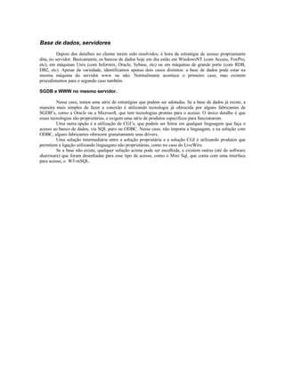 Base de dados, servidores
          Depois dos detalhes no cliente terem sido resolvidos, é hora da estratégia de acesso propriamente
dita, no servidor. Basicamente, os bancos de dados hoje em dia estão em WindowsNT (com Access, FoxPro,
etc), em máquinas Unix (com Informix, Oracle, Sybase, etc) ou em máquinas de grande porte (com RDB,
DB2, etc). Apesar da variedade, identificamos apenas dois casos distintos: a base de dados pode estar na
mesma máquina do servidor www ou não. Normalmente acontece o primeiro caso, mas existem
procedimentos para o segundo caso também.

SGDB e WWW no mesmo servidor.

         Nesse caso, temos uma série de estratégias que podem ser adotadas. Se a base de dados já existe, a
maneira mais simples de fazer a conexão é utilizando tecnologia já oferecida por alguns fabricantes de
SGDB’s, como a Oracle ou a Microsoft, que tem tecnologias prontas para o acesso. O único detalhe é que
essas tecnologias são proprietárias, e exigem uma série de produtos específicos para funcionarem.
         Uma outra opção é a utilização de CGI’s, que podem ser feitos em qualquer linguagem que faça o
acesso ao banco de dados, via SQL puro ou ODBC. Nesse caso, não importa a linguagem, e na solução com
ODBC, alguns fabricantes oferecem gratuitamente seus drivers.
         Uma solução intermediária entre a solução proprietária e a solução CGI é utilizando produtos que
permitem a ligação utilizando linguagens não proprietárias, como no caso do LiveWire.
         Se a base não existe, qualquer solução acima pode ser escolhida, e existem outras (até de software
shareware) que foram desenhadas para esse tipo de acesso, como o Mini Sql, que conta com uma interface
para acesso, o W3-mSQL.
 