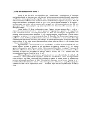 Qual o melhor servidor www ?

         Há um ou dois anos atrás, não se imaginava que a Internet seria TÃO atrativa que os fabricantes
estariam distribuindo servidores a preços cada vez mais baixos, ou como no caso da Microsoft, que distribui
seu IIS com o sistema operacional. Isso significa menos risco na compra, e torna o ambiente disponível para
milhares de empresas. Mesmo assim, ainda é difícil achar a solução adequada para a configuração. Antes de
comprar um hardware e um software servidor de HTTP, você tem que pensar não apenas na performance e
nas features que esse servidor pode ter, mas nas razões nas quais você está implementando esse site. Seja para
apenas para colocar algumas páginas, seja para disponibilizar seu banco de dados, cada caso tem uma
bordagem diferente.
         Unix e WindowsNT são as escolhas mais comuns. Cada um tem suas vantagens. Unix é escalável e
expansível, é um sistema muito estável e tem um grande suporte para produtos gratuitos e de boa qualidade.
Como o sistema é escalável, caso você precise mover seus dados para uma máquina mais poderosa, você
consegue fazer isso sem grandes problemas. O Unix consegue também fornecer acesso a outros serviços
integrados a servidores www, como servidores de listas de discussão, Chat Rooms, suporte para usuários
ligados via modem, etc. Qualquer administrador Unix coloca um servidor www no ar em minutos. Se você já
tem uma equipe especializada em Unix e quer economia de dinheiro, recomendamos escolher essa plataforma
como servidora. Se você quiser um servidor topo de linha, o ideal seriam servidores www da Netscape, como
o Netscape Enterprise Server.
         A plataforma NT é uma boa escolha se você não sabe Unix, se tem um orçamento apertado, tem uma
cultura Windows no local de trabalho ou tem seus bancos de dados no ambiente. O NT é o sistema
operacional mais estável que a Microsoft produz. Existem mais de 10 servidores www para NT, e o custo da
plataforma de Hardware é barato. Mas a coisa mais importante é que no NT temos acesso facilitado aos dados
guardados em bases que são padrão de mercado (como o Access), via ODBC. Mesmo nesse caso
recomendamos o Netscape Enterprise Server for NT.
         O Netscape Enterprise Server, na nossa opinião, é o software com melhor interface de instalação e de
administração, a maior velocidade de resposta e o melhor fator custo/benefício. Ele usa tecnologias abertas
(como o Java), e você pode ir agregando funcionalidade ao produto ao instalar pacotes de softwares que
permitam a integração com banco de dados (Livewire Pro), Indexação para a Intranet (Catalog Server),
Servidor de Calendário (Calendar Server) e outros tantos produtos. Além disso, a equipe Netscape produz
software de acordo com as especificações do W3 Consortium, órgão máximo de padronização do serviço
www.
 