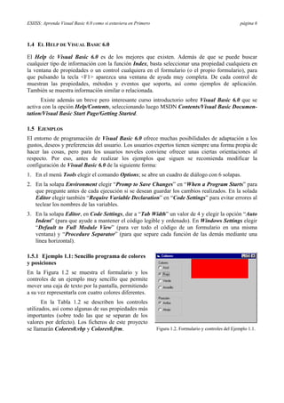 ESIISS: Aprenda Visual Basic 6.0 como si estuviera en Primero página 6
1.4 EL HELP DE VISUAL BASIC 6.0
El Help de Visual Basic 6.0 es de los mejores que existen. Además de que se puede buscar
cualquier tipo de información con la función Index, basta seleccionar una propiedad cualquiera en
la ventana de propiedades o un control cualquiera en el formulario (o el propio formulario), para
que pulsando la tecla <F1> aparezca una ventana de ayuda muy completa. De cada control de
muestran las propiedades, métodos y eventos que soporta, así como ejemplos de aplicación.
También se muestra información similar o relacionada.
Existe además un breve pero interesante curso introductorio sobre Visual Basic 6.0 que se
activa con la opción Help/Contents, seleccionando luego MSDN Contents/Visual Basic Documen-
tation/Visual Basic Start Page/Getting Started.
1.5 EJEMPLOS
El entorno de programación de Visual Basic 6.0 ofrece muchas posibilidades de adaptación a los
gustos, deseos y preferencias del usuario. Los usuarios expertos tienen siempre una forma propia de
hacer las cosas, pero para los usuarios noveles conviene ofrecer unas ciertas orientaciones al
respecto. Por eso, antes de realizar los ejemplos que siguen se recomienda modificar la
configuración de Visual Basic 6.0 de la siguiente forma:
1. En el menú Tools elegir el comando Options; se abre un cuadro de diálogo con 6 solapas.
2. En la solapa Environment elegir “Promp to Save Changes” en “When a Program Starts” para
que pregunte antes de cada ejecución si se desean guardar los cambios realizados. En la solada
Editor elegir también “Require Variable Declaration” en “Code Settings” para evitar errores al
teclear los nombres de las variables.
3. En la solapa Editor, en Code Settings, dar a “Tab Width” un valor de 4 y elegir la opción “Auto
Indent” (para que ayude a mantener el código legible y ordenado). En Windows Settings elegir
“Default to Full Module View” (para ver todo el código de un formulario en una misma
ventana) y “Procedure Separator” (para que separe cada función de las demás mediante una
línea horizontal).
1.5.1 Ejemplo 1.1: Sencillo programa de colores
y posiciones
En la Figura 1.2 se muestra el formulario y los
controles de un ejemplo muy sencillo que permite
mover una caja de texto por la pantalla, permitiendo
a su vez representarla con cuatro colores diferentes.
En la Tabla 1.2 se describen los controles
utilizados, así como algunas de sus propiedades más
importantes (sobre todo las que se separan de los
valores por defecto). Los ficheros de este proyecto
se llamarán Colores0.vbp y Colores0.frm. Figura 1.2. Formulario y controles del Ejemplo 1.1.
 