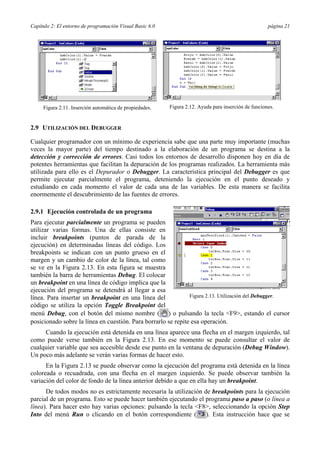 Capítulo 2: El entorno de programación Visual Basic 6.0 página 21
2.9 UTILIZACIÓN DEL DEBUGGER
Cualquier programador con un mínimo de experiencia sabe que una parte muy importante (muchas
veces la mayor parte) del tiempo destinado a la elaboración de un programa se destina a la
detección y corrección de errores. Casi todos los entornos de desarrollo disponen hoy en día de
potentes herramientas que facilitan la depuración de los programas realizados. La herramienta más
utilizada para ello es el Depurador o Debugger. La característica principal del Debugger es que
permite ejecutar parcialmente el programa, deteniendo la ejecución en el punto deseado y
estudiando en cada momento el valor de cada una de las variables. De esta manera se facilita
enormemente el descubrimiento de las fuentes de errores.
2.9.1 Ejecución controlada de un programa
Para ejecutar parcialmente un programa se pueden
utilizar varias formas. Una de ellas consiste en
incluir breakpoints (puntos de parada de la
ejecución) en determinadas líneas del código. Los
breakpoints se indican con un punto grueso en el
margen y un cambio de color de la línea, tal como
se ve en la Figura 2.13. En esta figura se muestra
también la barra de herramientas Debug. El colocar
un breakpoint en una línea de código implica que la
ejecución del programa se detendrá al llegar a esa
línea. Para insertar un breakpoint en una línea del
código se utiliza la opción Toggle Breakpoint del
menú Debug, con el botón del mismo nombre ( ) o pulsando la tecla <F9>, estando el cursor
posicionado sobre la línea en cuestión. Para borrarlo se repite esa operación.
Cuando la ejecución está detenida en una línea aparece una flecha en el margen izquierdo, tal
como puede verse también en la Figura 2.13. En ese momento se puede consultar el valor de
cualquier variable que sea accesible desde ese punto en la ventana de depuración (Debug Window).
Un poco más adelante se verán varias formas de hacer esto.
En la Figura 2.13 se puede observar como la ejecución del programa está detenida en la línea
coloreada o recuadrada, con una flecha en el margen izquierdo. Se puede observar también la
variación del color de fondo de la línea anterior debido a que en ella hay un breakpoint.
De todos modos no es estrictamente necesaria la utilización de breakpoints para la ejecución
parcial de un programa. Esto se puede hacer también ejecutando el programa paso a paso (o línea a
línea). Para hacer esto hay varias opciones: pulsando la tecla <F8>, seleccionando la opción Step
Into del menú Run o clicando en el botón correspondiente ( ). Esta instrucción hace que se
Figura 2.11. Inserción automática de propiedades. Figura 2.12. Ayuda para inserción de funciones.
Figura 2.13. Utilización del Debugger.
 
