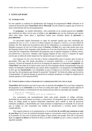 ESIISS: Aprenda Visual Basic 6.0 como si estuviera en Primero página 24
3. LENGUAJE BASIC
3.1 INTRODUCCIÓN
En este capítulo se explican los fundamentos del lenguaje de programación Basic utilizado en el
sistema de desarrollo para Visual Basic 6.0 de Microsoft. En este manual se supone que el lector no
tiene conocimientos previos de programación.
Un programa –en sentido informático– está constituido en un sentido general por variables
que contienen los datos con los que se trabaja y por algoritmos que son las sentencias que operan
sobre estos datos. Estos datos y algoritmos suelen estar incluidos dentro de funciones o
procedimientos.
Un procesador digital únicamente es capaz de entender aquello que está constituido por
conjuntos de unos y ceros. A esto se le llama lenguaje de máquina o binario, y es muy difícil de
manejar. Por ello, desde casi los primeros años de los ordenadores, se comenzaron a desarrollar los
llamados lenguajes de alto nivel (tales como el Fortran, el Cobol, etc.), que están mucho más cerca
del lenguaje natural. Estos lenguajes están basados en el uso de identificadores, tanto para los datos
como para las componentes elementales del programa, que en algunos lenguajes se llaman rutinas,
procedimientos, o funciones. Además, cada lenguaje dispone de una sintaxis o conjunto de reglas
con las que se indica de modo inequívoco las operaciones que se quiere realizar.
Los lenguajes de alto nivel son más o menos comprensibles para el usuario, pero no para el
procesador. Para que éste pueda ejecutarlos es necesario traducirlos a su propio lenguaje de
máquina. Al paso del lenguaje de alto nivel al lenguaje de máquina se le denomina compilación. En
Visual Basic esta etapa no se aprecia tanto como en otros lenguajes donde el programador tiene que
indicar al ordenador explícitamente que realice dicha compilación. Los programas de Visual Basic
se dice que son interpretados y no compilados ya que el código no se convierte a código máquina
sino que hay otro programa que durante la ejecución “interpreta” las líneas de código que ha escrito
el programador. En general durante la ejecución de cualquier programa, el código es cargado por el
sistema operativo en la memoria RAM.
3.2 COMENTARIOS Y OTRAS UTILIDADES EN LA PROGRAMACIÓN CON VISUAL BASIC
Visual Basic 6.0 interpreta que todo lo que está a la derecha del carácter (') en una línea cualquiera
del programa es un comentario y no lo tiene en cuenta para nada. El comentario puede empezar al
comienzo de la línea o a continuación de una instrucción que debe ser ejecutada, por ejemplo:
' Esto es un comentario
A = B*x+3.4 ' también esto es un comentario
Los comentarios son tremendamente útiles para poder entender el código utilizado,
facilitando de ese modo futuras revisiones y correcciones. En programas que no contengan muchas
líneas de código puede no parecer demasiado importante, pero cuando se trata de proyectos
realmente complejos, o desarrollados por varias personas su importancia es tremenda. En el caso de
que el código no esté comentado este trabajo de actualización y revisión puede resultar
complicadísimo.
Otro aspecto práctico en la programación es la posibilidad de escribir una sentencia en más
de una línea. En el caso de sentencias bastante largas es conveniente cortar la línea para que entre
en la pantalla. En otro caso la lectura del código se hace mucho más pesada. Para ello es necesario
dejar un espacio en blanco al final de la línea y escribir el carácter (_) tal y como se muestra en el
siguiente ejemplo:
 
