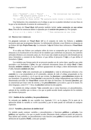 Capítulo 3: Lenguaje BASIC página 25
str1 = "Londres" : str2 = "París" 'Se inicializan las variables
Frase = "Me gustaría mucho viajar a " & _
str1 & " y a " & str2
'El contenido de Frase sería: "Me gustaría mucho viajar a Londres y a París
Una limitación a los comentarios en el código es que no se pueden introducir en una línea en
la que se ha introducido el carácter de continuación (_).
La sintaxis de Visual Basic 6.0 permite también incluir varias sentencias en una misma
línea. Para ello las sentencias deben ir separadas por el carácter dos puntos (:). Por ejemplo:
m = a : n = b : resto = m Mod n ' Tres sentencias en una línea
3.3 PROYECTOS Y MÓDULOS
Un proyecto realizado en Visual Basic 6.0 es el conjunto de todos los ficheros o módulos
necesarios para que un programa funcione. La información referente a esos ficheros se almacena en
un fichero del tipo ProjectName.vbp. La extensión *.vbp del fichero hace referencia a Visual Basic
Project.
Si se edita este fichero con cualquier editor de texto se comprueba que la información que
almacena es la localización en los discos de los módulos que conforman ese proyecto, los controles
utilizados (ficheros con extensión .ocx), etc. En el caso más simple un proyecto está formado por un
único formulario y constará de dos ficheros: el que define el proyecto (*.vbp) y el que define el
formulario (*.frm).
Los módulos que forman parte de un proyecto pueden ser de varios tipos: aquellos que están
asociados a un formulario (*.frm), los que contienen únicamente líneas de código Basic (*.bas)
llamados módulos estándar y los que definen agrupaciones de código y datos denominadas clases
(*.cls), llamados módulos de clase.
Un módulo *.frm está constituido por un formulario y toda la información referente a los
controles (y a sus propiedades) en él contenidos, además de todo el código programado en los
eventos de esos controles y, en el caso de que existan, las funciones y procedimientos propios de
ese formulario. En general se llama función a una porción de código independiente que realiza una
determinada actividad. En Visual Basic existen dos tipos de funciones: las llamadas function, que
se caracterizan por tener valor de retorno, y los procedimientos o procedures, que no lo tienen. En
otros lenguajes, como C/C++/Java, las function realizan los dos papeles.
Un módulo de código estándar *.bas contendrá una o varias funciones y/o procedimientos,
además de las variables que se desee, a los que se podrá acceder desde cualquiera de los módulos
que forman el proyecto.
3.3.1 Ámbito de las variables y los procedimientos
Se entiende por ámbito de una variable (ver Apartado 3.3.1, en la página 25) la parte de la
aplicación donde la variable es visible (accesible) y por lo tanto puede ser utilizada en cualquier
expresión.
3.3.1.1 Variables y funciones de ámbito local
Un módulo puede contener variables y procedimientos o funciones públicos y privados. Los
públicos son aquellos a los que se puede acceder libremente desde cualquier punto del proyecto.
Para definir una variable, un procedimiento o una función como público es necesario preceder a la
definición de la palabra Public, como por ejemplo:
 