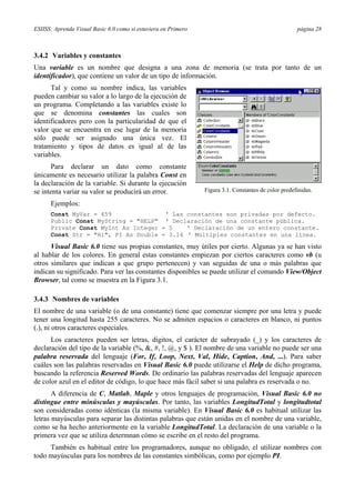 ESIISS: Aprenda Visual Basic 6.0 como si estuviera en Primero página 28
3.4.2 Variables y constantes
Una variable es un nombre que designa a una zona de memoria (se trata por tanto de un
identificador), que contiene un valor de un tipo de información.
Tal y como su nombre indica, las variables
pueden cambiar su valor a lo largo de la ejecución de
un programa. Completando a las variables existe lo
que se denomina constantes las cuales son
identificadores pero con la particularidad de que el
valor que se encuentra en ese lugar de la memoria
sólo puede ser asignado una única vez. El
tratamiento y tipos de datos es igual al de las
variables.
Para declarar un dato como constante
únicamente es necesario utilizar la palabra Const en
la declaración de la variable. Si durante la ejecución
se intenta variar su valor se producirá un error.
Ejemplos:
Const MyVar = 459 ' Las constantes son privadas por defecto.
Public Const MyString = "HELP" ' Declaración de una constante pública.
Private Const MyInt As Integer = 5 ' Declaración de un entero constante.
Const Str = "Hi", PI As Double = 3.14 ' Múltiples constantes en una línea.
Visual Basic 6.0 tiene sus propias constantes, muy útiles por cierto. Algunas ya se han visto
al hablar de los colores. En general estas constantes empiezan por ciertos caracteres como vb (u
otros similares que indican a que grupo pertenecen) y van seguidas de una o más palabras que
indican su significado. Para ver las constantes disponibles se puede utilizar el comando View/Object
Browser, tal como se muestra en la Figura 3.1.
3.4.3 Nombres de variables
El nombre de una variable (o de una constante) tiene que comenzar siempre por una letra y puede
tener una longitud hasta 255 caracteres. No se admiten espacios o caracteres en blanco, ni puntos
(.), ni otros caracteres especiales.
Los caracteres pueden ser letras, dígitos, el carácter de subrayado (_) y los caracteres de
declaración del tipo de la variable (%, &, #, !, @, y $ ). El nombre de una variable no puede ser una
palabra reservada del lenguaje (For, If, Loop, Next, Val, Hide, Caption, And, ...). Para saber
cuáles son las palabras reservadas en Visual Basic 6.0 puede utilizarse el Help de dicho programa,
buscando la referencia Reserved Words. De ordinario las palabras reservadas del lenguaje aparecen
de color azul en el editor de código, lo que hace más fácil saber si una palabra es reservada o no.
A diferencia de C, Matlab, Maple y otros lenguajes de programación, Visual Basic 6.0 no
distingue entre minúsculas y mayúsculas. Por tanto, las variables LongitudTotal y longitudtotal
son consideradas como idénticas (la misma variable). En Visual Basic 6.0 es habitual utilizar las
letras mayúsculas para separar las distintas palabras que están unidas en el nombre de una variable,
como se ha hecho anteriormente en la variable LongitudTotal. La declaración de una variable o la
primera vez que se utiliza determnan cómo se escribe en el resto del programa.
También es habitual entre los programadores, aunque no obligado, el utilizar nombres con
todo mayúsculas para los nombres de las constantes simbólicas, como por ejemplo PI.
Figura 3.1. Constantes de color predefinidas.
 