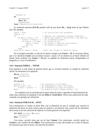 Capítulo 3: Lenguaje BASIC página 35
' Formato 2:
Do
[sentencias]
[Exit Do]
[sentencias]
Loop [{While/Until}condicion]
La sentencia opcional Exit Do permite salir de una bucle Do ... Loop antes de que finalice
éste. Por ejemplo,
Check = True ' Se inicializan las variables.
Counts = 0
Do ' Empieza sin comprobar ninguna condición.
Do While Counts < 20 ' Bucle que acaba si Counts>=20 o con Exit Do.
Counts = Counts + 1 ' Se incrementa Counts.
If Counts = 10 Then ' Si Counts es 10.
Check = False ' Se asigna a Check el valor False.
Exit Do ' Se acaba el segundo Do.
End If
Loop
Loop Until Check = False ' Salir del "loop" si Check es False.
En el ejemplo mostrado, se sale de los bucles siempre con Counts = 10. Es necesario fijarse
que si se inicializa Counts con un número mayor o igual a 10 se entraría en un bucle infinito (el
primer bucle acabaría con Counts = 20 pero el segundo no finalizaría nunca, bloqueándose el
programa y a veces el ordenador).
3.6.5 Sentencia WHILE … WEND
Esta sentencia es otra forma de generar bucles que se recorren mientras se cumpla la condición
inicial. Su estructura es la siguiente:
While condicion
[sentencias]
Wend
Por ejemplo,
Counts = 0 ' Se inicializa la variable.
While Counts < 20 ' Se comprueba el valor de Counts.
Counts = Counts + 1 ' Se incrementa el valor de Counts.
Wend ' Se acaba el bucle cuando Counts > 19.
En cualquier caso se recuerda que la mejor forma de mirar y aprender el funcionamiento de
todas estas sentencias es mediante el uso del Help de Visual Basic. Ofrece una explicación de cada
comando con ejemplos de utilización.
3.6.6 Sentencia FOR EACH ... NEXT
Esta construcción es similar al bucle For, con la diferencia de que la variable que controla la
repetición del bucle no toma valores entre un mínimo y un máximo, sino a partir de los elementos
de un array (o de una colección de objetos). La forma general es la siguiente:
For Each variable In grupo
[sentencias]
Next variable
Con arrays variable tiene que ser de tipo Variant. Con colecciones variable puede ser
Variant o una variable de tipo Object. Esta construcción es muy útil cuando no se sabe el número
de elementos que tiene el array o la colección de objetos.
 