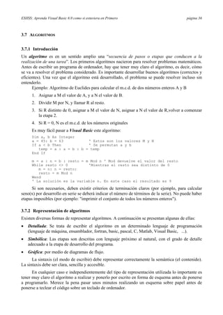 ESIISS: Aprenda Visual Basic 6.0 como si estuviera en Primero página 36
3.7 ALGORITMOS
3.7.1 Introducción
Un algoritmo es en un sentido amplio una “secuencia de pasos o etapas que conducen a la
realización de una tarea”. Los primeros algoritmos nacieron para resolver problemas matemáticos.
Antes de escribir un programa de ordenador, hay que tener muy claro el algoritmo, es decir, cómo
se va a resolver el problema considerado. Es importante desarrollar buenos algoritmos (correctos y
eficientes). Una vez que el algoritmo está desarrollado, el problema se puede resolver incluso sin
entenderlo.
Ejemplo: Algoritmo de Euclides para calcular el m.c.d. de dos números enteros A y B
1. Asignar a M el valor de A, y a N el valor de B.
2. Dividir M por N, y llamar R al resto.
3. Si R distinto de 0, asignar a M el valor de N, asignar a N el valor de R,volver a comenzar
la etapa 2.
4. Si R = 0, N es el m.c.d. de los números originales
Es muy fácil pasar a Visual Basic este algoritmo:
Dim a, b As Integer
a = 45: b = 63 ' Estos son los valores M y N
If a < b Then ' Se permutan a y b
temp = a : a = b : b = temp
End If
m = a : n = b : resto = m Mod n ' Mod devuelve el valor del resto
While resto <> 0 'Mientras el resto sea distinto de 0
m = n: n = resto:
resto = m Mod n
Wend
' La solución es la variable n. En este caso el resultado es 9
Si son necesarios, deben existir criterios de terminación claros (por ejemplo, para calcular
seno(x) por desarrollo en serie se deberá indicar el número de términos de la serie). No puede haber
etapas imposibles (por ejemplo: "imprimir el conjunto de todos los números enteros").
3.7.2 Representación de algoritmos
Existen diversas formas de representar algoritmos. A continuación se presentan algunas de ellas:
• Detallada: Se trata de escribir el algoritmo en un determinado lenguaje de programación
(lenguaje de máquina, ensamblador, fortran, basic, pascal, C, Matlab, Visual Basic, ...).
• Simbólica: Las etapas son descritas con lenguaje próximo al natural, con el grado de detalle
adecuado a la etapa de desarrollo del programa.
• Gráfica: por medio de diagramas de flujo.
La sintaxis (el modo de escribir) debe representar correctamente la semántica (el contenido).
La sintaxis debe ser clara, sencilla y accesible.
En cualquier caso e independientemente del tipo de representación utilizada lo importante es
tener muy claro el algoritmo a realizar y ponerlo por escrito en forma de esquema antes de ponerse
a programarlo. Merece la pena pasar unos minutos realizando un esquema sobre papel antes de
ponerse a teclear el código sobre un teclado de ordenador.
 