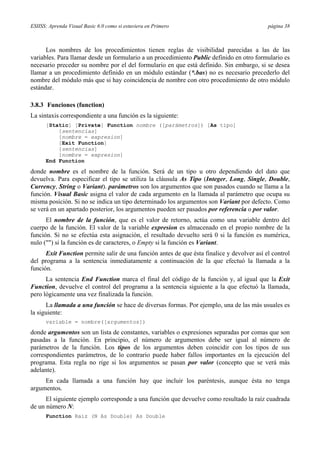 ESIISS: Aprenda Visual Basic 6.0 como si estuviera en Primero página 38
Los nombres de los procedimientos tienen reglas de visibilidad parecidas a las de las
variables. Para llamar desde un formulario a un procedimiento Public definido en otro formulario es
necesario preceder su nombre por el del formulario en que está definido. Sin embargo, si se desea
llamar a un procedimiento definido en un módulo estándar (*.bas) no es necesario precederlo del
nombre del módulo más que si hay coincidencia de nombre con otro procedimiento de otro módulo
estándar.
3.8.3 Funciones (function)
La sintaxis correspondiente a una función es la siguiente:
[Static] [Private] Function nombre ([parámetros]) [As tipo]
[sentencias]
[nombre = expresion]
[Exit Function]
[sentencias]
[nombre = expresion]
End Function
donde nombre es el nombre de la función. Será de un tipo u otro dependiendo del dato que
devuelva. Para especificar el tipo se utiliza la cláusula As Tipo (Integer, Long, Single, Double,
Currency, String o Variant). parámetros son los argumentos que son pasados cuando se llama a la
función. Visual Basic asigna el valor de cada argumento en la llamada al parámetro que ocupa su
misma posición. Si no se indica un tipo determinado los argumentos son Variant por defecto. Como
se verá en un apartado posterior, los argumentos pueden ser pasados por referencia o por valor.
El nombre de la función, que es el valor de retorno, actúa como una variable dentro del
cuerpo de la función. El valor de la variable expresion es almacenado en el propio nombre de la
función. Si no se efectúa esta asignación, el resultado devuelto será 0 si la función es numérica,
nulo ("") si la función es de caracteres, o Empty si la función es Variant.
Exit Function permite salir de una función antes de que ésta finalice y devolver así el control
del programa a la sentencia inmediatamente a continuación de la que efectuó la llamada a la
función.
La sentencia End Function marca el final del código de la función y, al igual que la Exit
Function, devuelve el control del programa a la sentencia siguiente a la que efectuó la llamada,
pero lógicamente una vez finalizada la función.
La llamada a una función se hace de diversas formas. Por ejemplo, una de las más usuales es
la siguiente:
variable = nombre([argumentos])
donde argumentos son un lista de constantes, variables o expresiones separadas por comas que son
pasadas a la función. En principio, el número de argumentos debe ser igual al número de
parámetros de la función. Los tipos de los argumentos deben coincidir con los tipos de sus
correspondientes parámetros, de lo contrario puede haber fallos importantes en la ejecución del
programa. Esta regla no rige si los argumentos se pasan por valor (concepto que se verá más
adelante).
En cada llamada a una función hay que incluir los paréntesis, aunque ésta no tenga
argumentos.
El siguiente ejemplo corresponde a una función que devuelve como resultado la raíz cuadrada
de un número N:
Function Raiz (N As Double) As Double
 