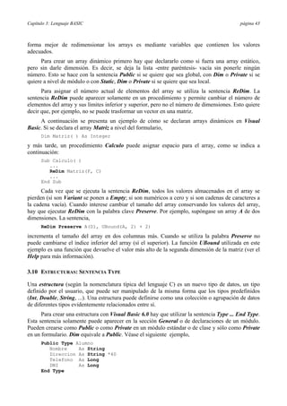 Capítulo 3: Lenguaje BASIC página 43
forma mejor de redimensionar los arrays es mediante variables que contienen los valores
adecuados.
Para crear un array dinámico primero hay que declararlo como si fuera una array estático,
pero sin darle dimensión. Es decir, se deja la lista -entre paréntesis- vacía sin ponerle ningún
número. Esto se hace con la sentencia Public si se quiere que sea global, con Dim o Private si se
quiere a nivel de módulo o con Static, Dim o Private si se quiere que sea local.
Para asignar el número actual de elementos del array se utiliza la sentencia ReDim. La
sentencia ReDim puede aparecer solamente en un procedimiento y permite cambiar el número de
elementos del array y sus límites inferior y superior, pero no el número de dimensiones. Esto quiere
decir que, por ejemplo, no se puede trasformar un vector en una matriz.
A continuación se presenta un ejemplo de cómo se declaran arrays dinámicos en Visual
Basic. Si se declara el array Matriz a nivel del formulario,
Dim Matriz( ) As Integer
y más tarde, un procedimiento Calculo puede asignar espacio para el array, como se indica a
continuación:
Sub Calculo( )
...
ReDim Matriz(F, C)
...
End Sub
Cada vez que se ejecuta la sentencia ReDim, todos los valores almacenados en el array se
pierden (si son Variant se ponen a Empty; si son numéricos a cero y si son cadenas de caracteres a
la cadena vacía). Cuando interese cambiar el tamaño del array conservando los valores del array,
hay que ejecutar ReDim con la palabra clave Preserve. Por ejemplo, supóngase un array A de dos
dimensiones. La sentencia,
ReDim Preserve A(D1, UBound(A, 2) + 2)
incrementa el tamaño del array en dos columnas más. Cuando se utiliza la palabra Preserve no
puede cambiarse el índice inferior del array (sí el superior). La función UBound utilizada en este
ejemplo es una función que devuelve el valor más alto de la segunda dimensión de la matriz (ver el
Help para más información).
3.10 ESTRUCTURAS: SENTENCIA TYPE
Una estructura (según la nomenclatura típica del lenguaje C) es un nuevo tipo de datos, un tipo
definido por el usuario, que puede ser manipulado de la misma forma que los tipos predefinidos
(Int, Double, String, ...). Una estructura puede definirse como una colección o agrupación de datos
de diferentes tipos evidentemente relacionados entre sí.
Para crear una estructura con Visual Basic 6.0 hay que utilizar la sentencia Type ... End Type.
Esta sentencia solamente puede aparecer en la sección General o de declaraciones de un módulo.
Pueden crearse como Public o como Private en un módulo estándar o de clase y sólo como Private
en un formulario. Dim equivale a Public. Véase el siguiente ejemplo,
Public Type Alumno
Nombre As String
Direccion As String *40
Telefono As Long
DNI As Long
End Type
 