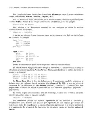 ESIISS: Aprenda Visual Basic 6.0 como si estuviera en Primero página 44
Este ejemplo declara un tipo de datos denominado Alumno que consta de cuatro miembros o
campos, denominados Nombre, Direccion, Telefono y DNI.
Una vez definido un nuevo tipo de datos, en un módulo estándar o de clase se pueden declarar
variables Public o Private de ese tipo (en un formulario sólo Private), como por ejemplo:
Public Mikel as Alumno
Para referirse a un determinado miembro de una estructura se utiliza la notación
variable.miembro. Por ejemplo,
Mikel.DNI = 34103315
A su vez, un miembro de una estructura puede ser otra estructura, es decir un tipo definido
por el usuario. Por ejemplo,
Type Fecha
Dia As Integer
Mes As Integer
Anio As Integer
End Type
Type Alumno
Alta As Fecha
Nombre As String
Direccion As String * 40
Telefono AS Long
DNI As Long
End Type
Dentro de una estructura puede haber arrays tanto estáticos como dinámicos.
En Visual Basic 6.0 se pueden definir arrays de estructuras. La declaración de un array de
estructuras se hará con la palabra Public, Private o Static, dependiendo de su ámbito. La forma de
hacerlo es la siguiente:
Public grupoA (1 To 100) As Alumno
Private grupoB (1 To 100) As Alumno
Static grupoC (1 To 100) As Alumno
En Visual Basic 6.0, a la hora de declarar arrays de estructuras, sucede lo mismo que al
declarar arrays de cualquier tipo de variables. Con GrupoA(1 To 100), se crea un vector de
estructuras de 100 elementos de tipo Alumno (grupoA(1), grupoA(2), ..., grupoA(100)). Con
grupoB(100), se crearía un vector de estructuras de 101 elementos (grupoB(0), grupoB(1), ...
grupoB(100)).
Es posible asignar una estructura a otra del mismo tipo. En este caso se realiza una copia
miembro a miembro. Véase el siguiente ejemplo:
GrupoA(1) = delegado
Las estructuras pueden ser también argumentos en las llamadas a funciones y
procedimientos Sub. Siempre son pasados por referencia, lo cual implica que pueden ser
modificados dentro del procedimiento y esas modificaciones permenecen en el entorno de llamada
al procedimiento. En el caso de las funciones, las estructuras pueden ser también valores de
retorno.
 