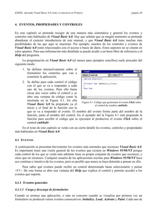 ESIISS: Aprenda Visual Basic 6.0 como si estuviera en Primero página 48
4. EVENTOS, PROPIEDADES Y CONTROLES
En este capítulo se pretende recoger de una manera más sistemática y general los eventos y
controles más habituales de Visual Basic 6.0. Hay que señalar que en ningún momento se pretende
abandonar el carácter introductorio de este manual, y que Visual Basic 6.0 tiene muchas más
posibilidades de las que aquí se muestran. Por ejemplo, muchos de los controles y eventos de
Visual Basic 6.0 están relacionados con el acceso a bases de datos. Estos aspectos no se citarán en
estos apuntes. Para una información más detallada se puede acudir a un buen libro de referencia o al
Help del programa.
La programación en Visual Basic 6.0 (al menos para ejemplos sencillos) suele proceder del
siguiente modo:
1. Se definen interactivamente sobre el
formulario los controles que van a
constituir la aplicación.
2. Se define para cada control el código
con el que se va a responder a cada
uno de los eventos. Para ello basta
clicar dos veces sobre el control y se
abre una ventana de código como la
mostrada en la Figura 4.1. En ella
Visual Basic 6.0 ha preparado ya el
inicio y el final de la función con la
que se va a responder al evento. El nombre del evento forma parte del nombre de la
función, junto al nombre del control. En el ejemplo del la Figura 4.1 está preparada la
función para escribir el código que se ejecutará al producirse el evento Click sobre el
control cmbSalir.
En el resto de este capítulo se verán con un cierto detalle los eventos, controles y propiedades
más habituales en Visual Basic 6.0.
4.1 EVENTOS
A continuación se presentan brevemente los eventos más normales que reconoce Visual Basic 6.0.
Es importante tener una visión general de los eventos que existen en Windows 95/98/NT porque
cada control de los que se verán más adelante tiene su propio conjunto de eventos que reconoce, y
otros que no reconoce. Cualquier usuario de las aplicaciones escritas para Windows 95/98/NT hace
uso continuo e intuitivo de los eventos, pero es posible que nunca se haya detenido a pensar en ello.
Para saber qué eventos puede recibir un control determinado basta seleccionarlo y pulsar
<F1>. De esta forma se abre una ventana del Help que explica el control y permite acceder a los
eventos que soporta.
4.1.1 Eventos generales
4.1.1.1 Carga y descarga de formularios
Cuando se arranca una aplicación, o más en concreto cuando se visualiza por primera vez un
formulario se producen varios eventos consecutivos: Initialize, Load, Activate y Paint. Cada uno de
Figura 4.1. Código que gestionará el evento Click sobre
el control de nombre cmbSalir.
 