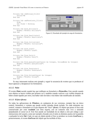 ESIISS: Aprenda Visual Basic 6.0 como si estuviera en Primero página 50
Private Sub cmdUnload_Click()
Unload Me
End Sub
Private Sub cmdTerminate_Click()
Hide
Set Form2 = Nothing
End Sub
Private Sub Form_Activate()
MsgBox ("Evento Activate")
End Sub
Private Sub Form_Deactivate()
MsgBox ("Evento Deactivate")
End Sub
Private Sub Form_Initialize()
MsgBox ("Evento Initialize")
End Sub
Private Sub Form_Load()
MsgBox ("Evento Load")
End Sub
Private Sub Form_Paint()
MsgBox ("Evento Paint")
End Sub
Private Sub Form_QueryUnload(Cancel As Integer, UnloadMode As Integer)
MsgBox ("Evento QueryUnload")
End Sub
Private Sub Form_Terminate()
MsgBox ("Evento Terminate")
End Sub
Private Sub Form_Unload(Cancel As Integer)
MsgBox ("Evento Unload")
End Sub
Es muy interesante realizar este ejemplo y seguir la secuencia de eventos que se producen al
hacer aparecer y desaparecer los formularios.
4.1.1.2 Paint
El evento Paint sucede cuando hay que redibujar un formulario o PictureBox. Esto sucede cuando
esos objetos se hacen visibles por primera vez y también cuando vuelven a ser visibles después de
haber estado tapados por otros, tras haber sido movidos o tras haber sido modificados de tamaño.
4.1.1.3 El foco (focus)
En todas las aplicaciones de Windows, en cualquiera de sus versiones, siempre hay un único
control, formulario o ventana que puede recibir entradas desde teclado. En cada momento ese
control, ventana o formulario es el que dispone del “foco” (focus). El objeto que posee el foco está
caracterizado por estar resaltado con letra negrita, con un contorno más vivo o teniendo
parpadeando el cursor en él. Este foco puede ser trasladado de un objeto a otro por código o por
interacciones del usuario, como por ejemplo clicando con el ratón en distintos puntos de la pantalla
o pulsando la tecla Tab. Cada vez que un objeto pierde el foco se produce su evento LostFocus y,
posteriormente, el evento GotFocus del objeto que ha recibido el foco.
Figura 4.2. Resultado del ejemplo de carga de formularios.
 