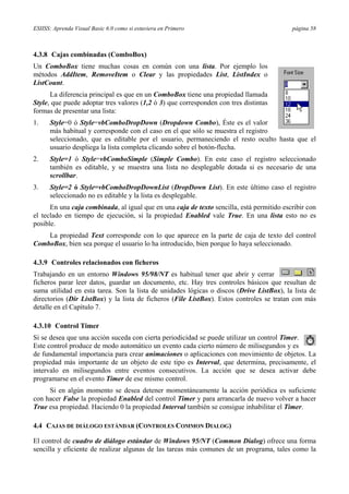 ESIISS: Aprenda Visual Basic 6.0 como si estuviera en Primero página 58
4.3.8 Cajas combinadas (ComboBox)
Un ComboBox tiene muchas cosas en común con una lista. Por ejemplo los
métodos AddItem, RemoveItem o Clear y las propiedades List, ListIndex o
ListCount.
La diferencia principal es que en un ComboBox tiene una propiedad llamada
Style, que puede adoptar tres valores (1,2 ó 3) que corresponden con tres distintas
formas de presentar una lista:
1. Style=0 ó Style=vbComboDropDown (Dropdown Combo), Éste es el valor
más habitual y corresponde con el caso en el que sólo se muestra el registro
seleccionado, que es editable por el usuario, permaneciendo el resto oculto hasta que el
usuario despliega la lista completa clicando sobre el botón-flecha.
2. Style=1 ó Style=vbComboSimple (Simple Combo). En este caso el registro seleccionado
también es editable, y se muestra una lista no desplegable dotada si es necesario de una
scrollbar.
3. Style=2 ó Style=vbComboDropDownList (DropDown List). En este último caso el registro
seleccionado no es editable y la lista es desplegable.
En una caja combinada, al igual que en una caja de texto sencilla, está permitido escribir con
el teclado en tiempo de ejecución, si la propiedad Enabled vale True. En una lista esto no es
posible.
La propiedad Text corresponde con lo que aparece en la parte de caja de texto del control
ComboBox, bien sea porque el usuario lo ha introducido, bien porque lo haya seleccionado.
4.3.9 Controles relacionados con ficheros
Trabajando en un entorno Windows 95/98/NT es habitual tener que abrir y cerrar
ficheros parar leer datos, guardar un documento, etc. Hay tres controles básicos que resultan de
suma utilidad en esta tarea. Son la lista de unidades lógicas o discos (Drive ListBox), la lista de
directorios (Dir ListBox) y la lista de ficheros (File ListBox). Estos controles se tratan con más
detalle en el Capítulo 7.
4.3.10 Control Timer
Si se desea que una acción suceda con cierta periodicidad se puede utilizar un control Timer.
Este control produce de modo automático un evento cada cierto número de milisegundos y es
de fundamental importancia para crear animaciones o aplicaciones con movimiento de objetos. La
propiedad más importante de un objeto de este tipo es Interval, que determina, precisamente, el
intervalo en milisegundos entre eventos consecutivos. La acción que se desea activar debe
programarse en el evento Timer de ese mismo control.
Si en algún momento se desea detener momentáneamente la acción periódica es suficiente
con hacer False la propiedad Enabled del control Timer y para arrancarla de nuevo volver a hacer
True esa propiedad. Haciendo 0 la propiedad Interval también se consigue inhabilitar el Timer.
4.4 CAJAS DE DIÁLOGO ESTÁNDAR (CONTROLES COMMON DIALOG)
El control de cuadro de diálogo estándar de Windows 95/NT (Common Dialog) ofrece una forma
sencilla y eficiente de realizar algunas de las tareas más comunes de un programa, tales como la
 