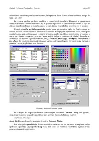 Capítulo 4: Eventos, Propiedades y Controles página 59
selección de un fichero para lectura/escritura, la impresión de un fichero o la selección de un tipo de
letra o un color.
Lo primero que hay que hacer es ubicar el control en el formulario. El control se representará
como un icono de tamaño invariable. No es posible especificar la ubicación que tendrá la caja de
diálogo cuando se abra en la pantalla, ya que se trata de una propiedad no accesible por el usuario.
Un único cuadro de diálogo estándar puede bastar para realizar todas las funciones que se
deseen, es decir, no es necesario insertar un cuadro de diálogo para imprimir un texto y otro para
guardarlo, sino que ambos pueden compartir el mismo cuadro de diálogo simplemente invocando a
uno u otro tipo en tiempo de ejecución (no es posible indicarlo en tiempo de diseño). Para ello se
dispone de los métodos siguientes: ShowColor, ShowFont, ShowHelp, ShowOpen, ShowPrinter y
ShowSave. En ocasiones interesará introducir varios controles diferentes por motivos de claridad o
para que ciertas propiedades sean distintas.
Figura 4.4. Controles Common Dialog.
En la Figura 4.4 se pueden observar distintos tipos de control Common Dialog. Por ejemplo,
si se desea visualizar un cuadro de diálogo para abrir un fichero, habrá que escribir:
dlgAbrir.ShowOpen
donde dlgAbrir es el nombre asignado al control Common Dialog.
Las principales propiedades de este control en cada una de sus variantes se explican en los
apartados siguientes. La propiedad Flag existe para todos los controles y determina algunas de sus
características más importantes.
 