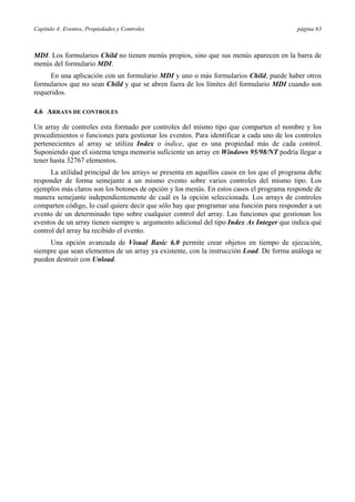 Capítulo 4: Eventos, Propiedades y Controles página 63
MDI. Los formularios Child no tienen menús propios, sino que sus menús aparecen en la barra de
menús del formulario MDI.
En una aplicación con un formulario MDI y uno o más formularios Child, puede haber otros
formularios que no sean Child y que se abren fuera de los límites del formulario MDI cuando son
requeridos.
4.6 ARRAYS DE CONTROLES
Un array de controles esta formado por controles del mismo tipo que comparten el nombre y los
procedimientos o funciones para gestionar los eventos. Para identificar a cada uno de los controles
pertenecientes al array se utiliza Index o índice, que es una propiedad más de cada control.
Suponiendo que el sistema tenga memoria suficiente un array en Windows 95/98/NT podría llegar a
tener hasta 32767 elementos.
La utilidad principal de los arrays se presenta en aquellos casos en los que el programa debe
responder de forma semejante a un mismo evento sobre varios controles del mismo tipo. Los
ejemplos más claros son los botones de opción y los menús. En estos casos el programa responde de
manera semejante independientemente de cuál es la opción seleccionada. Los arrays de controles
comparten código, lo cual quiere decir que sólo hay que programar una función para responder a un
evento de un determinado tipo sobre cualquier control del array. Las funciones que gestionan los
eventos de un array tienen siempre u argumento adicional del tipo Index As Integer que indica qué
control del array ha recibido el evento.
Una opción avanzada de Visual Basic 6.0 permite crear objetos en tiempo de ejecución,
siempre que sean elementos de un array ya existente, con la instrucción Load. De forma análoga se
pueden destruir con Unload.
 