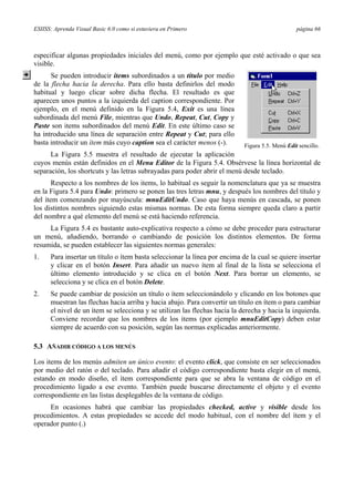 ESIISS: Aprenda Visual Basic 6.0 como si estuviera en Primero página 66
especificar algunas propiedades iniciales del menú, como por ejemplo que esté activado o que sea
visible.
Se pueden introducir items subordinados a un título por medio
de la flecha hacia la derecha. Para ello basta definirlos del modo
habitual y luego clicar sobre dicha flecha. El resultado es que
aparecen unos puntos a la izquierda del caption correspondiente. Por
ejemplo, en el menú definido en la Figura 5.4, Exit es una línea
subordinada del menú File, mientras que Undo, Repeat, Cut, Copy y
Paste son items subordinados del menú Edit. En este último caso se
ha introducido una línea de separación entre Repeat y Cut; para ello
basta introducir un ítem más cuyo caption sea el carácter menos (-).
La Figura 5.5 muestra el resultado de ejecutar la aplicación
cuyos menús están definidos en el Menu Editor de la Figura 5.4. Obsérvese la línea horizontal de
separación, los shortcuts y las letras subrayadas para poder abrir el menú desde teclado.
Respecto a los nombres de los items, lo habitual es seguir la nomenclatura que ya se muestra
en la Figura 5.4 para Undo: primero se ponen las tres letras mnu, y después los nombres del título y
del ítem comenzando por mayúscula: mnuEditUndo. Caso que haya menús en cascada, se ponen
los distintos nombres siguiendo estas mismas normas. De esta forma siempre queda claro a partir
del nombre a qué elemento del menú se está haciendo referencia.
La Figura 5.4 es bastante auto-explicativa respecto a cómo se debe proceder para estructurar
un menú, añadiendo, borrando o cambiando de posición los distintos elementos. De forma
resumida, se pueden establecer las siguientes normas generales:
1. Para insertar un título o ítem basta seleccionar la línea por encima de la cual se quiere insertar
y clicar en el botón Insert. Para añadir un nuevo ítem al final de la lista se selecciona el
último elemento introducido y se clica en el botón Next. Para borrar un elemento, se
selecciona y se clica en el botón Delete.
2. Se puede cambiar de posición un título o ítem seleccionándolo y clicando en los botones que
muestran las flechas hacia arriba y hacia abajo. Para convertir un título en ítem o para cambiar
el nivel de un ítem se selecciona y se utilizan las flechas hacia la derecha y hacia la izquierda.
Conviene recordar que los nombres de los items (por ejemplo mnuEditCopy) deben estar
siempre de acuerdo con su posición, según las normas explicadas anteriormente.
5.3 AÑADIR CÓDIGO A LOS MENÚS
Los items de los menús admiten un único evento: el evento click, que consiste en ser seleccionados
por medio del ratón o del teclado. Para añadir el código correspondiente basta elegir en el menú,
estando en modo diseño, el ítem correspondiente para que se abra la ventana de código en el
procedimiento ligado a ese evento. También puede buscarse directamente el objeto y el evento
correspondiente en las listas desplegables de la ventana de código.
En ocasiones habrá que cambiar las propiedades checked, active y visible desde los
procedimientos. A estas propiedades se accede del modo habitual, con el nombre del ítem y el
operador punto (.)
Figura 5.5. Menú Edit sencillo.
 