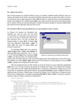 Capítulo 5: Menús página 67
5.4 ARRAYS DE MENÚS
De la misma manera que pueden definirse arrays de controles, también pueden definirse arrays de
items (y de títulos) en un menú. La ventaja de definir arrays de items es que basta definir un único
procedimiento que se haga cargo del evento click de todos los items del array. Este procedimiento
recibe como parámetro la variable entera Index, que indica que ítem del array ha sido seleccionado
por el usuario. Dentro de este procedimiento se podrá utilizar por ejemplo la sentencia Select Case
para tratar de forma adecuada cada uno de los casos.
5.5 EJEMPLO: MENÚ PARA DETERMINAR LAS CARACTERÍSTICAS DE UN TEXTO
La Figura 5.6 muestra un formulario que
contiene una caja de texto con una frase
(“Visual Basic es el lenguaje de programación
que hace más fácil el desarrollar aplicaciones
para Windows 95”) a la que se puede dar
formato desde el menú Text. El menú Text
tiene tres submenús: Font, Size y Style. El
menú File sólo tiene la opción Exit, que
termina la ejecución.
El sub-menú Font tiene tres opciones:
Arial, Courier New y Times New Roman. El
sub-menú Size tiene 5 opciones: 10, 11, 12, 13,
y 14. El sub-menú Style tiene 2 opciones: Bold
e Italic. Los tipos de letra y los tamaños deben
actuar como los Option Buttons: sólo una opción puede estar seleccionada para el texto de la caja.
Sin embargo, los estilos Bold e Italic actúan como Checked Boxes: el texto puede ser a la vez Bold
e Italic, y puede no ser ninguna de las dos cosas.
Para los tamaños de letra se debe utilizar un array de menús con cinco elementos (propiedad
Index de 0 a 4). Se deja al usuario que ponga los nombres que desee a los controles de la Figura
5.6, o que utilice los del código del programa que se muestra a continuación. Nótese que con los
menús que se comportan como Option Buttons la propiedad Checked se pone a False en todas las
opciones antes de poner a True la que el usuario ha elegido. Con el menú que se comporta como
Checked Box simplemente se cambia la propiedad Checked de True a False o viceversa, cuando el
usuario la elige. El código se muestra a continuación:
Option Explicit
Private Sub Form_Load()
txtBox.Text = "Visual Basic es el lenguaje de programación " & _
"que hace más fácil el desarrollar aplicaciones para Windows 95"
txtBox.Font.Name = "Arial"
mnuTextFontArial.Checked = True
txtBox.Font.Size = 10
mnuTextSizeA(0).Checked = True
txtBox.Font.Bold = False
txtBox.Font.Italic = False
End Sub
Private Sub mnuFileExit_Click()
End
End Sub
Figura 5.6. Caja de texto con formatos desde menú.
 