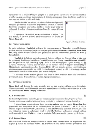 ESIISS: Aprenda Visual Basic 6.0 como si estuviera en Primero página 72
representar, con la función RGB por ejemplo. Si la tarjeta gráfica soporta sólo 256 colores se utiliza
el dithering, que consiste en mezclar pixels de distintos colores con objeto de obtener un efecto lo
más parecido posible al color solicitado.
Una vez añadidos los colores a la paleta, al clicar en el pequeño
triángulo que aparece en cualquier propiedad de color en la ventana
Properties aparecerán una ventana donde es posible elegir entre los
colores de la paleta y los denominados colores del sistema (Figura
6.3).
El Ejemplo 1.5.4 (Colores RGB), mostrado en la página 11 de
este manual, es un buen ejemplo de la utilización de los colores en
Visual Basic 6.0.
6.2 FORMATOS GRÁFICOS
En un formulario de Visual Basic 6.0 -y en los controles Image y PictureBox- es posible insertar
gráficos, tanto de tipo bitmap (los producidos por aplicaciones como Paint, Paintbrush, Paint Shop
Pro, etc.), como de tipo vectorial (los producidos por las herramientas gráficas de Word y
PowerPoint).
Visual Basic 6.0 admite varios formatos de ficheros gráficos: los ficheros *.bmp y *.ico para
los gráficos de tipo bitmap, los ficheros *.wmf (Windows Meta File) y *.emf (Enhanced Meta File)
para los gráficos de tipo vectorial y *.jpg (JPEG o Joint Photographic Experts Group) y *.gif
(Graphic Interchange Format). Los ficheros *.ico son ficheros bitmap de pequeño tamaño (32 por
32) destinados a contener iconos. Los ficheros JPEG y GIF son formatos gráficos comprimidos que
soportan respectivamente color de 24 bit (~16 millones de colores) y 8 bit (256 colores). Ambos
formatos son los utilizados en Internet para mostrar imágenes.
Si se desea insertar ficheros gráficos que estén en otros formatos, habrá que convertirlos
previamente a uno de estos formatos usando el programa adecuado.
6.3 CONTROLES GRÁFICOS
Visual Basic 6.0 dispone de varios controles con los que insertar gráficos en un formulario.
Algunos tienen más posibilidades que otros y es necesario conocerlos bien. A continuación se verán
los controles Line, Shape, Image y PictureBox.
6.3.1 Control Line
Es el control gráfico más elemental, ya que carece de propiedades como Text, Caption y Value.
Además no reconoce ningún evento, por lo que su misión es casi exclusivamente decorativa.
El control Line permite dibujar líneas en un formulario o en un control PictureBox. Las
propiedades más importantes son las coordenadas de los puntos extremos (X1, Y1, X2 e Y2), la
anchura en pixels (BorderWidth), el estilo de la línea (BorderStyle) -continua, a trazos, etc.- que
sólo está activo cuando la anchura es 1 pixel, el color (BorderColor) y el nombre (Name). La línea
puede estar visible o no (Visible), y existe la propiedad Index, que permite crear arrays de líneas.
6.3.2 Control Shape
Este control es en muchos aspectos similar al control Line: tampoco tiene las propiedades text,
Caption y Value, ni reconoce eventos. Se diferencia en que admite formas geométricas más
Figura 6.3. Colores de sistema
 
