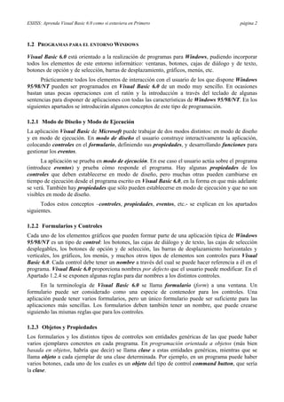 ESIISS: Aprenda Visual Basic 6.0 como si estuviera en Primero página 2
1.2 PROGRAMAS PARA EL ENTORNO WINDOWS
Visual Basic 6.0 está orientado a la realización de programas para Windows, pudiendo incorporar
todos los elementos de este entorno informático: ventanas, botones, cajas de diálogo y de texto,
botones de opción y de selección, barras de desplazamiento, gráficos, menús, etc.
Prácticamente todos los elementos de interacción con el usuario de los que dispone Windows
95/98/NT pueden ser programados en Visual Basic 6.0 de un modo muy sencillo. En ocasiones
bastan unas pocas operaciones con el ratón y la introducción a través del teclado de algunas
sentencias para disponer de aplicaciones con todas las características de Windows 95/98/NT. En los
siguientes apartados se introducirán algunos conceptos de este tipo de programación.
1.2.1 Modo de Diseño y Modo de Ejecución
La aplicación Visual Basic de Microsoft puede trabajar de dos modos distintos: en modo de diseño
y en modo de ejecución. En modo de diseño el usuario construye interactivamente la aplicación,
colocando controles en el formulario, definiendo sus propiedades, y desarrollando funciones para
gestionar los eventos.
La aplicación se prueba en modo de ejecución. En ese caso el usuario actúa sobre el programa
(introduce eventos) y prueba cómo responde el programa. Hay algunas propiedades de los
controles que deben establecerse en modo de diseño, pero muchas otras pueden cambiarse en
tiempo de ejecución desde el programa escrito en Visual Basic 6.0, en la forma en que más adelante
se verá. También hay propiedades que sólo pueden establecerse en modo de ejecución y que no son
visibles en modo de diseño.
Todos estos conceptos –controles, propiedades, eventos, etc.- se explican en los apartados
siguientes.
1.2.2 Formularios y Controles
Cada uno de los elementos gráficos que pueden formar parte de una aplicación típica de Windows
95/98/NT es un tipo de control: los botones, las cajas de diálogo y de texto, las cajas de selección
desplegables, los botones de opción y de selección, las barras de desplazamiento horizontales y
verticales, los gráficos, los menús, y muchos otros tipos de elementos son controles para Visual
Basic 6.0. Cada control debe tener un nombre a través del cual se puede hacer referencia a él en el
programa. Visual Basic 6.0 proporciona nombres por defecto que el usuario puede modificar. En el
Apartado 1.2.4 se exponen algunas reglas para dar nombres a los distintos controles.
En la terminología de Visual Basic 6.0 se llama formulario (form) a una ventana. Un
formulario puede ser considerado como una especie de contenedor para los controles. Una
aplicación puede tener varios formularios, pero un único formulario puede ser suficiente para las
aplicaciones más sencillas. Los formularios deben también tener un nombre, que puede crearse
siguiendo las mismas reglas que para los controles.
1.2.3 Objetos y Propiedades
Los formularios y los distintos tipos de controles son entidades genéricas de las que puede haber
varios ejemplares concretos en cada programa. En programación orientada a objetos (más bien
basada en objetos, habría que decir) se llama clase a estas entidades genéricas, mientras que se
llama objeto a cada ejemplar de una clase determinada. Por ejemplo, en un programa puede haber
varios botones, cada uno de los cuales es un objeto del tipo de control command button, que sería
la clase.
 