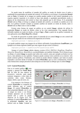 ESIISS: Aprenda Visual Basic 6.0 como si estuviera en Primero página 74
Se puede tratar de modificar el tamaño del gráfico en modo de diseño (con el ratón o
cambiando las propiedades de tamaño del control). Si el gráfico es un bitmap y la propiedad Stretch
está en False, el tamaño de la imagen no cambia aunque cambie el del control (quedando en la
esquina superior izquierda si el control se hace más grande, o quedando parcialmente oculta si
alguna de las dimensiones del control se hace más pequeña que la del bitmap. Si la propiedad
Stretch está en True, el bitmap se adapta al tamaño del control y su tamaño se cambia con el de
éste. Los gráficos metafile siempre se pueden cambiar de tamaño en modo de diseño, tanto si
Stretch está en True como si está en False.
Existen otras formas de cargar un gráfico en un control Image, además de utilizar la
propiedad Picture en modo de diseño, como se ha visto anteriormente. Una segunda forma,
utilizable también en modo de diseño, es hacer Copy y Paste a partir de un gráfico contenido en
otra aplicación como Paint Shop Pro o Excel.
En modo de ejecución se puede copiar el contenido de un control Image en otro control del
mismo tipo por medio de una sentencia de asignación en la forma:
imgCuadro.picture = imgCaja.picture
y se puede también cargar una imagen de un fichero utilizando el procedimiento LoadPicture, por
ejemplo en la forma siguiente (habrá que estar seguro de que existe el fichero):
imgCuadro.picture = LoadPicture("G:graficospc.wmf")
Aunque el control Image admite algunos eventos (Click, DblClick, DragDrop, DragOver,
MouseUp, MouseDown, MouseMove), sus posibilidades son también limitadas. Por la forma en que
se dibuja, el control Image no puede estar sobre otro control, como por ejemplo un botón (ver los
layers, más adelante en este capítulo). Tampoco puede contener otros controles en su interior: sólo
puede contener gráficos. Finalmente, este control no puede obtener el focus y por tanto no puede
responder a acciones desde el teclado. El control PictureBox, que se verá a continuación, resuelve
estas limitaciones aunque presenta la desventaja de ser más lento en dibujar que el control Image.
6.3.5 Control PictureBox
Este es el control gráfico ( ) más
potente y general de Visual Basic
6.0. Se trata de una especie de
formulario reducido, pues puede
contener imágenes y otros tipos de
controles tales como botones,
shapes, labels, cajas de texto, etc.
Con respecto a los bitmaps, el
control PictureBox se comporta de
modo diferente que el control
Image. El control PictureBox no
tiene propiedad Stretch, con lo cual
al cargar un icono o un bitmap
siempre aparecen con su tamaño
natural (tal y como se puede
observar en la Figura 6.5). Sin
embargo el control PictureBox tiene
la propiedad AutoSize, que por
defecto está en False. Cuando se
Figura 6.5. Comparación entre Image y PictureBox con bitmaps.
Figura 6.6. Comparación entre Image y PictureBox con metafiles.
 
