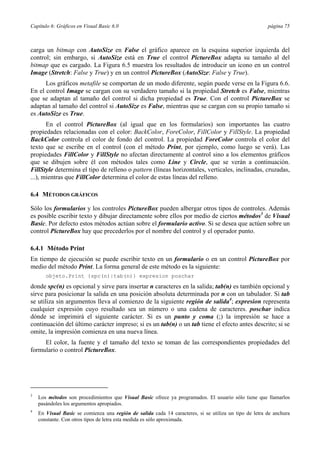 Capítulo 6: Gráficos en Visual Basic 6.0 página 75
carga un bitmap con AutoSize en False el gráfico aparece en la esquina superior izquierda del
control; sin embargo, si AutoSize está en True el control PictureBox adapta su tamaño al del
bitmap que es cargado. La Figura 6.5 muestra los resultados de introducir un icono en un control
Image (Stretch: False y True) y en un control PictureBox (AutoSize: False y True).
Los gráficos metafile se comportan de un modo diferente, según puede verse en la Figura 6.6.
En el control Image se cargan con su verdadero tamaño si la propiedad Stretch es False, mientras
que se adaptan al tamaño del control si dicha propiedad es True. Con el control PictureBox se
adaptan al tamaño del control si AutoSize es False, mientras que se cargan con su propio tamaño si
es AutoSize es True.
En el control PictureBox (al igual que en los formularios) son importantes las cuatro
propiedades relacionadas con el color: BackColor, ForeColor, FillColor y FillStyle. La propiedad
BackColor controla el color de fondo del control. La propiedad ForeColor controla el color del
texto que se escribe en el control (con el método Print, por ejemplo, como luego se verá). Las
propiedades FillColor y FillStyle no afectan directamente al control sino a los elementos gráficos
que se dibujen sobre él con métodos tales como Line y Circle, que se verán a continuación.
FillStyle determina el tipo de relleno o pattern (líneas horizontales, verticales, inclinadas, cruzadas,
...), mientras que FillColor determina el color de estas líneas del relleno.
6.4 MÉTODOS GRÁFICOS
Sólo los formularios y los controles PictureBox pueden albergar otros tipos de controles. Además
es posible escribir texto y dibujar directamente sobre ellos por medio de ciertos métodos3
de Visual
Basic. Por defecto estos métodos actúan sobre el formulario activo. Si se desea que actúen sobre un
control PictureBox hay que precederlos por el nombre del control y el operador punto.
6.4.1 Método Print
En tiempo de ejecución se puede escribir texto en un formulario o en un control PictureBox por
medio del método Print. La forma general de este método es la siguiente:
objeto.Print {spc(n)|tab(n)} expresion poschar
donde spc(n) es opcional y sirve para insertar n caracteres en la salida; tab(n) es también opcional y
sirve para posicionar la salida en una posición absoluta determinada por n con un tabulador. Si tab
se utiliza sin argumentos lleva al comienzo de la siguiente región de salida4
; expresion representa
cualquier expresión cuyo resultado sea un número o una cadena de caracteres. poschar indica
dónde se imprimirá el siguiente carácter. Si es un punto y coma (;) la impresión se hace a
continuación del último carácter impreso; si es un tab(n) o un tab tiene el efecto antes descrito; si se
omite, la impresión comienza en una nueva línea.
El color, la fuente y el tamaño del texto se toman de las correspondientes propiedades del
formulario o control PictureBox.
3
Los métodos son procedimientos que Visual Basic ofrece ya programados. El usuario sólo tiene que llamarlos
pasándoles los argumentos apropiados.
4
En Visual Basic se comienza una región de salida cada 14 caracteres, si se utiliza un tipo de letra de anchura
constante. Con otros tipos de letra esta medida es sólo aproximada.
 